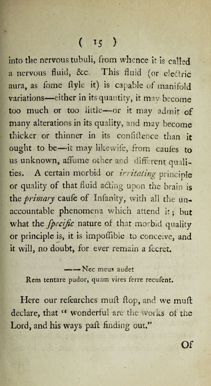 into the nervous tubuli, from whence it is called a nervous fluid, &c. This fluid (or eledric aura, as fome flyle it) is capable of manifold variations—either in its quantity, it mav become too much or too little—or it may admit of many alterations in its quality, and may become thicker or thinner in its confidence than it ought to be—it may likewife, from caufes to us unknown, affume other and different quali¬ ties. A certain morbid or irritating principle or quality of that fluid adting upon the brain is the primary caufe of Infanity, with all the un¬ accountable phenomena which attend it; but what the fpecific nature of that morbid quality or principle is, it is impofiibie to conceive, and it will, no doubt, for ever remain a fecret. ——Nee meus audet Rem tentare pudor, quam vires ferre recufent. Here our refearches mud dop, and we mud declare, that “ wonderful are the works of the Lord, and his ways pad finding out.”