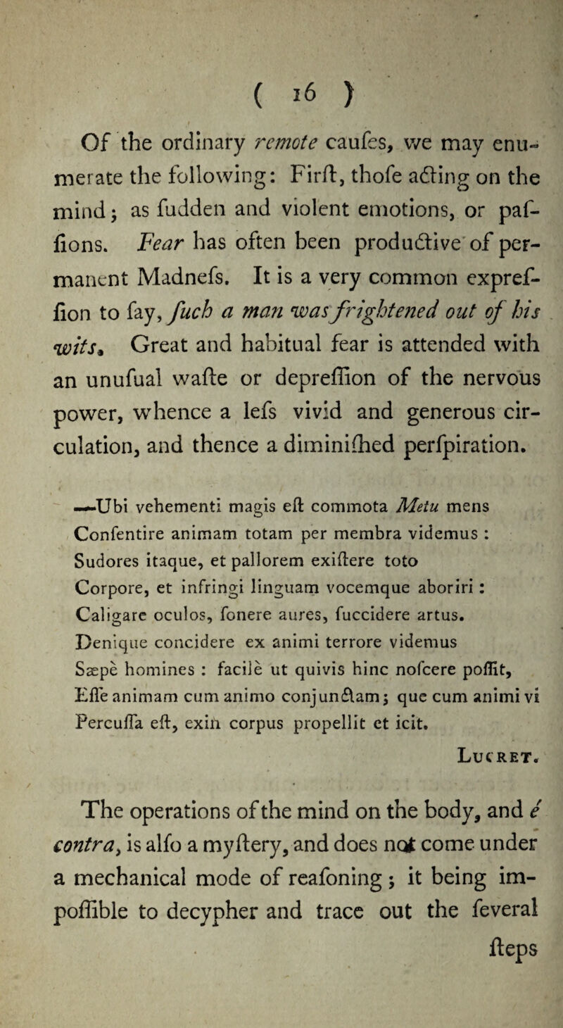 ( *6 ) Of the ordinary remote caufes, we may enu¬ merate the following: Firft, thofe adting on the mind; as fudden and violent emotions, or paf- lions. Fear has often been productive of per¬ manent Madnefs. It is a very common expref- fion to fay, fuch a man was frightened out of his witGreat and habitual fear is attended with an unufual wade or depreffion of the nervous power, whence a lefs vivid and generous cir¬ culation, and thence a diminidied perfpiration. —Ubi vehement! magis eft commota Metu mens Confentire animam totam per membra videmus : Sudores itaque, et pallorem exiftere toto Corpore, et infringi linguam vocemque aboriri: Caligare oculos, fonere aures, fuccidere artus. Denique concidere ex animi terrore videmus Saepe homines : facile ut quivis hinc nofeere poflit, Efle animam cumanimo conjun£tam$ que cum animi vi Percufta eft, exin corpus propellit et icit. LUCRET. The operations of the mind on the body, and e contra, is alfo a myftery, and does not come under a mechanical mode of reafoning; it being im- poffible to decypher and trace out the feveral fteps