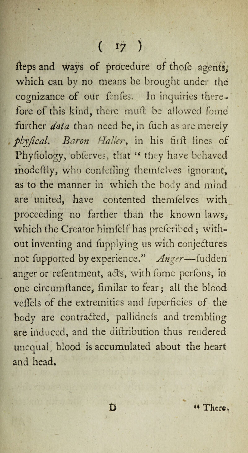 fleps and ways of procedure of thole agents; which can by no means be brought under the cognizance of our fenfes. In inquiries there¬ fore of this kind, there muft be allowed fome further data than need be, in fuch as are merely phy/ical. Baron Haller, in his fill! lines of Phyliology, obferves, that “ they have behaved modeftly, who confelling themlelves ignorant, as to the manner in which the body and mind are united, have contented themlelves with proceeding no farther than the known laws,1 which the Creator himfelf has prefcrifced ; with¬ out inventing and fupplying us with conjectures not fupported by experience.” Anger—fudden anger or refentment, aCts, with fome perfons, in one circumftance, fimilar to fear j all the blood veffels of the extremities and fuperficies of the body are contracted, pallidnels and trembling are induced, and the diftribution thus rendered unequal, blood is accumulated about the heart and head, D «There*