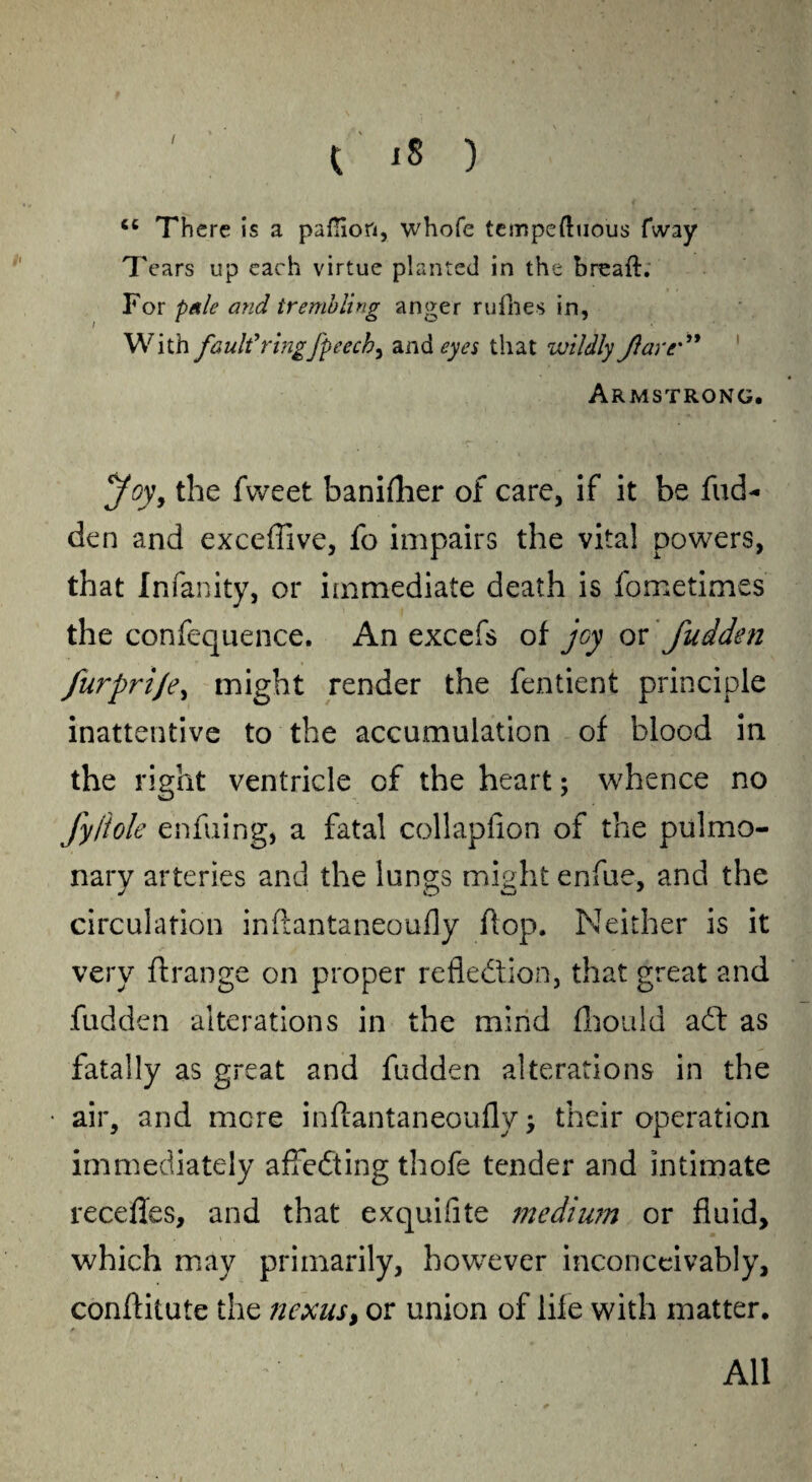 / cc There is a paflioft, whofe tempeftuous fway Tears up each virtue planted in the breaft. For pale and trembling anger rufhes in, With fault'ringfpeech^ and eyes that wildly Jlarr ” Armstrong. yoy, the fvveet banifher of care, if it be fud- den and exceffive, fo impairs the vita! powers, that Infanity, or immediate death is fometimes the confequence. An excefs of joy or fudden furprije, might render the fentient principle inattentive to the accumulation of blood in the right ventricle of the heart; whence no fy/iole enfuing, a fatal collapfion of the pulmo¬ nary arteries and the lungs might enfue, and the circulation inftantaneoufly flop. Neither is it very flrange on proper reflection, that great and fudden alterations in the mind (LouId add as fatally as great and fudden alterations in the air, and mere inftantaneoufly $ their operation immediately affedting thofe tender and intimate recedes, and that exquifite medium or fluid, which may primarily, however inconceivably, conftitute the nexus, or union of life with matter. All