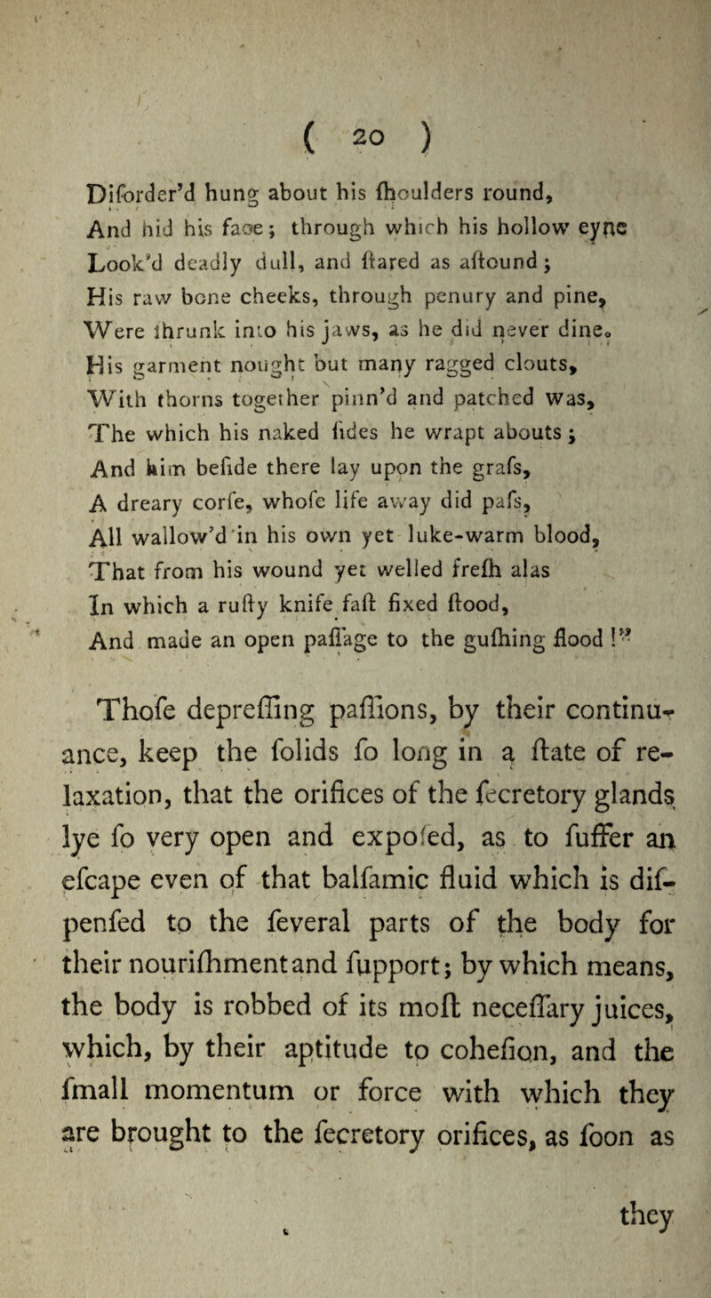 DiforderM hung about his (boulders round, And hid his faoe; through which his hollow eync Look'd deadly dull, and flared as aftound; His raw bone cheeks, through penury and pine. Were ihrunle inio his jaws, as he did never dine,, His garment nought but many ragged clouts. With thorns togeiher pinn’d and patched was. The which his naked lides he wrapt abouts ; And kim befide there lay upon the grafs, A dreary corfe, whofe life away did pafs. All wallow’d in his own yet luke-warm blood, s * ' v That from his wound yet welled frefh alas In which a rufly knife faft fixed flood, And made an open paffage to the gufhing flood !” Thofe depreffing paffions, by their continue ance, keep the folids fo long in a ftate of re¬ laxation, that the orifices of the fecretory glands lye fo very open and expofed, as to fuffer an efcape even of that balfamic fluid which is dif- penfed to the feveral parts of the body for their nourifhmentand fupport; by which means, the body is robbed of its molt neceflary juices, which, by their aptitude to cohefiqn, and the fmall momentum or force with which they are brought to the fecretory orifices, as foon as they