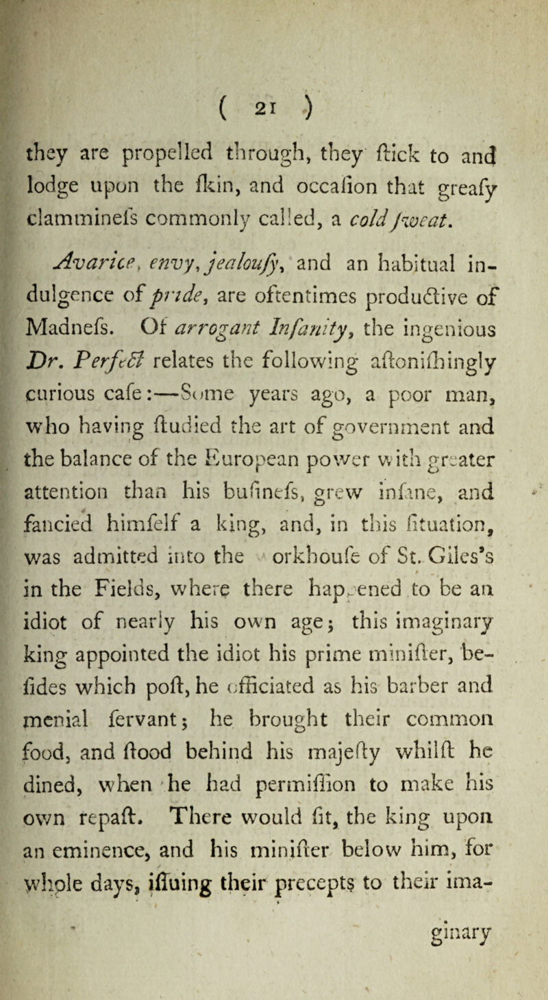 they are propelled through, they flick to and lodge upon the fkin, and occaiion that greafy clamminels commonly called, a coldJweat. Avarice. envy%jealoufy\ and an habitual in¬ dulgence of pride, are oftentimes produ&ive of Madnefs. Of arrogant In faulty, the ingenious Dr. PerftB relates the following aftonifhingly curious cafe:—Some years ago, a poor man, who having ftudied the art of government and the balance of the European power with greater attention than his bufinefs, grew inlane, and fancied himfelf a king, and, in this fituation, was admitted into the orkhoufe of St. Giles’s in the Fields, where there happened to be an idiot of nearly his own age; this imaginary king appointed the idiot his prime minifter, 'be¬ tides which poll, he officiated as his barber and menial fervant; he brought their common food, and flood behind his majefly whilft he dined, when he had per million to make his own repaft. There would fit, the king upon an eminence, and his minifler below him, for whole days, ifiuing their precepts to their ima¬ ginary