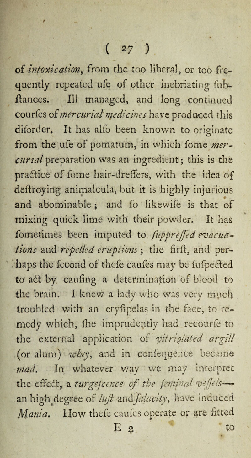 ( 27 ) of intoxication, from the too liberal, or too fre¬ quently repeated ufe of other inebriating fub- ftances. Ill managed, and long continued courfes of mercurial medicines have produced this diforder. It has alfo been known to originate from the ufe of pomatum, in which fome mer¬ curial preparation was an ingredient; this is the pradtice of fome hair-dreffers, with the idea of deftroying animalcula, but it is highly injurious and abominable; and fo likewife is that of mixing quick lime with their powder. It has fometimes been imputed to fupprejfed eroacua~ tions and repelled eruptions ; the fir ft, and per- .'haps the fecond of thefe caufes may be fufpeeted to adt by caufing a determination of blood to the brain. I knew a lady who was very much troubled with an eryfipelas in the face, to re¬ medy which, ftie imprudently had recourfe to the external application of vitrip/ated argil! (or alum) whey, and in confequence became mad. In whatever way we may interpret j j k the effect, a turgcjcence of the (eminal veffels—- an high degree of lujl andfn!acityy have induced Mania. How thefe caufes operate or are fitted E 3 to