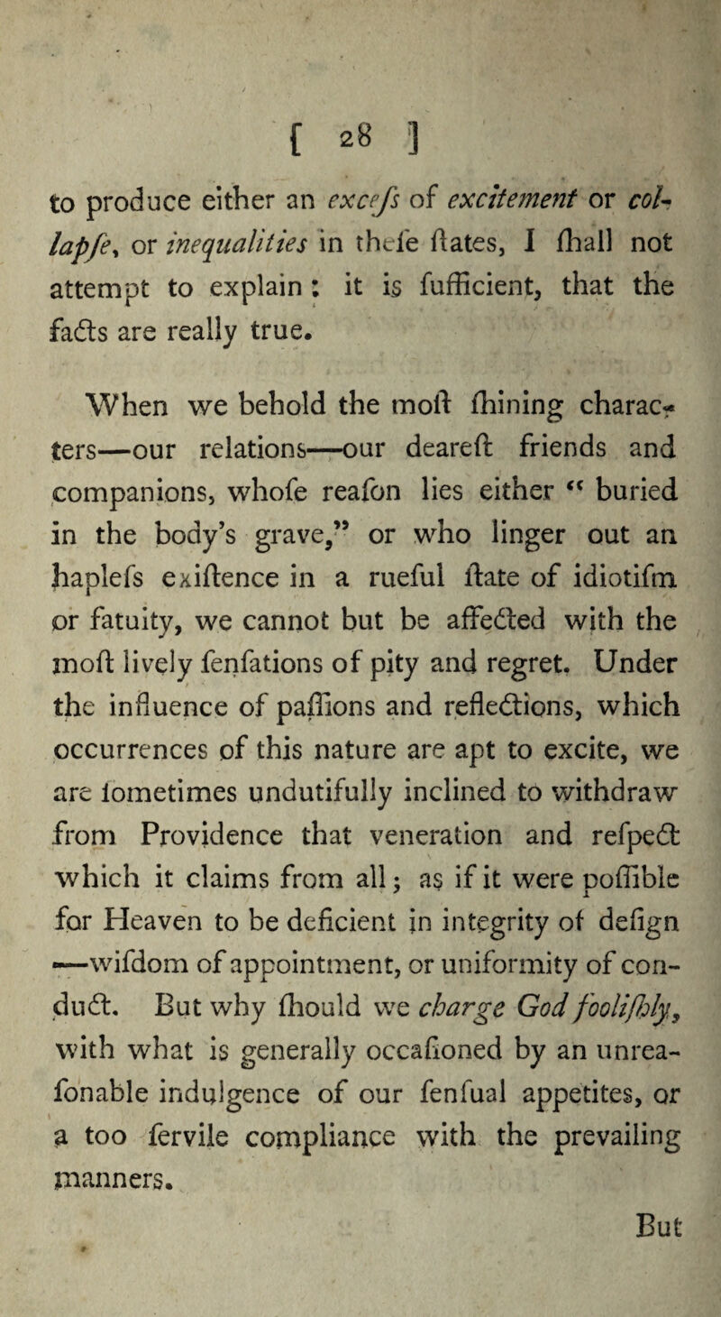 to produce either an excefs of excitement or coh lapfe, or inequalities in thd'e dates, I fhail not attempt to explain : it is fufficient, that the fadts are really true. When we behold the mold fhining charac? ters—our relations—our deared friends and companions, whofe reafon lies either “ buried in the body’s grave,” or who linger out an haplefs exidence in a rueful date of idiotifm or fatuity, we cannot but be affedted with the mod lively fenfations of pity and regret. Under > the influence of paffions and refledtions, which occurrences of this nature are apt to excite, we are lometimes undutifully inclined to withdraw from Providence that veneration and refpedt which it claims from all; as if it were noffible for Heaven to be deficient in integrity of defign *—wifdom of appointment, or uniformity of con- dudt. But why fhould we charge God foolifhly,, with what is generally occafioned by an unrea- fonable indulgence of our fenfual appetites, or a too fervile compliance with the prevailing manners. But