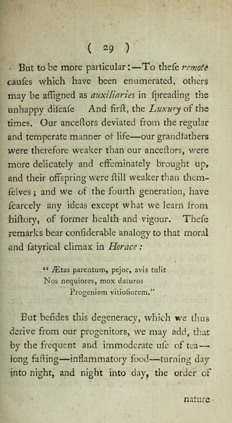 y* A - ■ . *■ ( 29 ) But to be more particular:—To thefe remote caufes which have been enumerated, others may be affigned as auxiliaries in fpreading the unhappy difeafe And firft, the Luxury of the times. Our anceflors deviated from the regular and temperate manner of life—our grandfathers were therefore weaker than our anceflors, were more delicately and effeminately brought up, and their offspring were flill weaker than them- felves; and we of the fourth generation, have fcarcely any ideas except what we learn from hiftory, of former health and vigour. Thefe remarks bear confiderable analogy to that moral and fatyrical climax in Horace: - ■ 4 ' ■' ’ i <e JEtas parentum, pejor, avis tulit Nos nequiores, mox daturos Progeniem vitiofiorem.” > But befides this degeneracy, which we thus derive from our progenitors, we may add, that by the frequent and immoderate ufe of tea—• long falling—inflammatory food—turning day into night, and night into day, the order of nature *