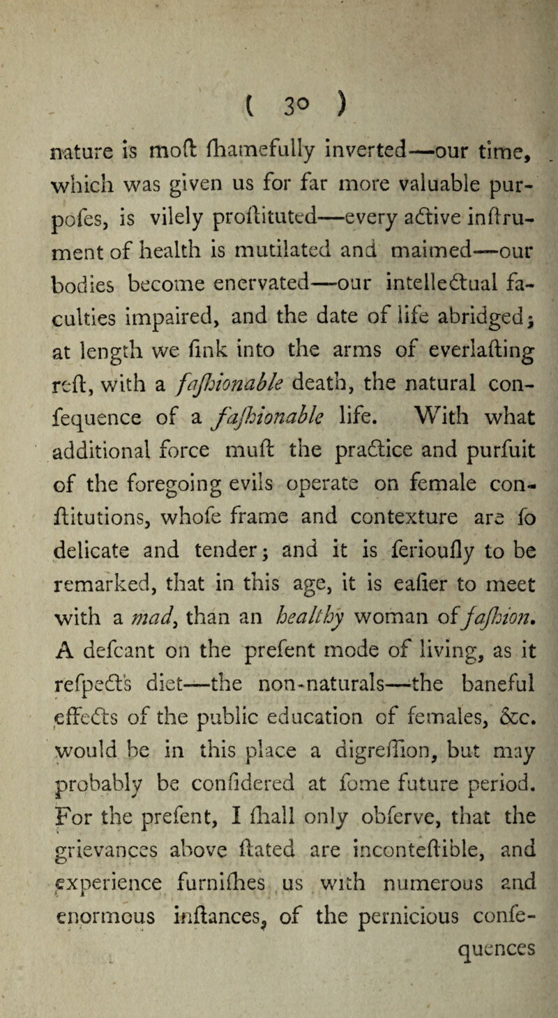 ( 3° ) nature is mod fhamefully inverted—our time, which was given us for far more valuable pur- pofes, is vilely proftituted—every aCtive inftru- ment of health is mutilated and maimed—our bodies become enervated—our intellectual fa¬ culties impaired, and the date of life abridged; at length we fink into the arms of everlafting reft, with a fajhionable death, the natural con- fequence of a fajhionable life. With what additional force muft the practice and purfuit of the foregoing evils operate on female con- ftitutions, whole frame and contexture are fo delicate and tender; and it is ferioufly to be remarked, that in this age, it is eafier to meet with a mad, than an healthy woman of jajhion. A defcant on the prefent mode of living, as it refpeCfs diet—the non- naturals—-the baneful effeCts of the public education of females, &c. would be in this place a digreftion, but may probably be confidered at feme future period. For the prefent, I (hall only obferve, that the grievances above Hated are inconteftible, and experience furnilhes us with numerous and enormous inftances^ of the pernicious confe- quences