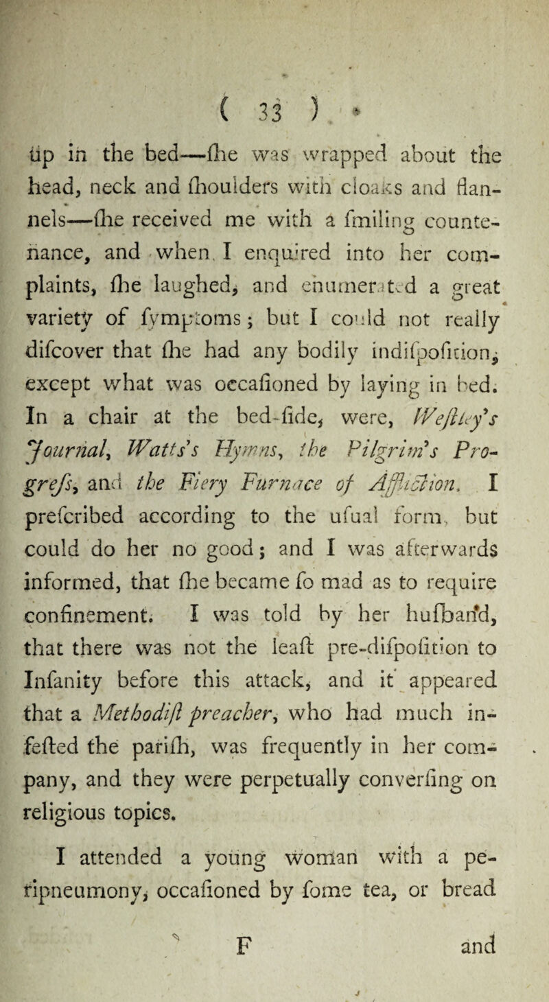 lip in the bed—{he was wrapped about the head, neck and fhoulders with cloaks and flan- * nels—(lie received me with a finding counte- nance, and when I enquired into her com¬ plaints, flie laughed, and enumentvd a great variety of fymptoms; but I could not really difcover that flie had any bodily indifpoficionj except what was occafioned by laying in bed. In a chair at the bed-fide, were, I'Ve ft ley's \'journal, Watts's Fly mas, the Pilgrim s Pro- grefs, and the Fiery Furnace of Affliction. I prefcribed according to the ufual form, but could do her no good; and I was afterwards informed, that fhe became fo mad as to require confinement. I was told by her hufbarfd, that there was not the leaft pre-difpofition to Infanity before this attack, and it appeared that a Methodifl preacher, who had much in- fefted the parifh, was frequently in her com¬ pany, and they were perpetually converling on religious topics. I attended a young woman with a pe- tipneumony* occafioned by fome tea, or bread F and j