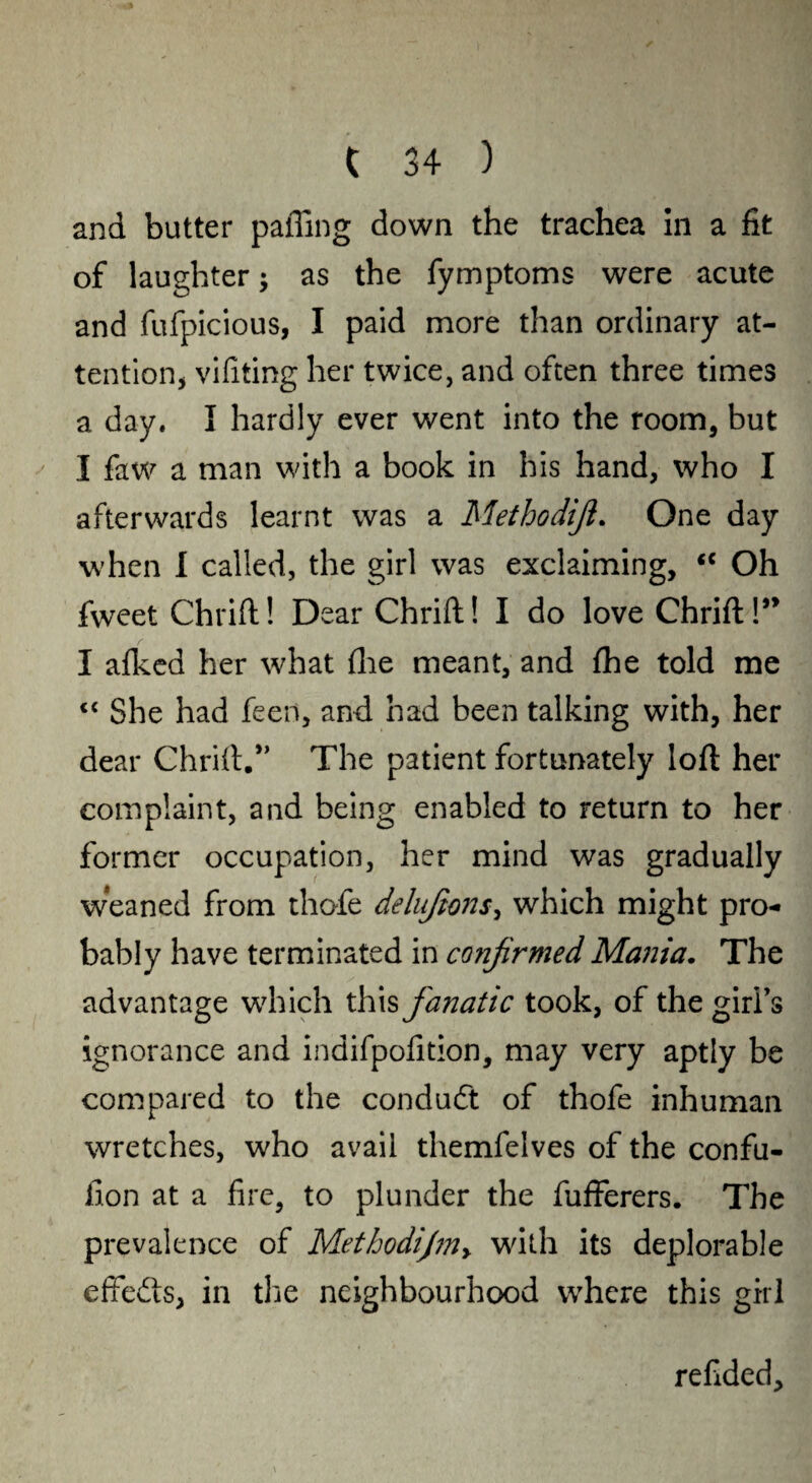 and butter palling down the trachea in a fit of laughter; as the fymptoms were acute and fufpicious, I paid more than ordinary at¬ tention, vifiting her twice, and often three times a day. I hardly ever went into the room, but I faw a man with a book in his hand, who I afterwards learnt was a Methodiji. One day when I called, the girl was exclaiming, <c Oh fweet Chrift! Dear Chrift! I do love Chrift!” I afked her what fhe meant, and {he told me “ She had feen, and had been talking with, her dear Chrift.*’ The patient fortunately loft her complaint, and being enabled to return to her former occupation, her mind was gradually weaned from thofe deluftons, which might pro¬ bably have terminated in confirmed Mania. The advantage which this fanatic took, of the girl’s ignorance and indifpofition, may very aptly be compared to the conduft of thofe inhuman wretches, who avail themfelves of the confu- ilon at a fire, to plunder the fufferers. The prevalence of Methodijm> with its deplorable effedts, in the neighbourhood where this girl reftded.