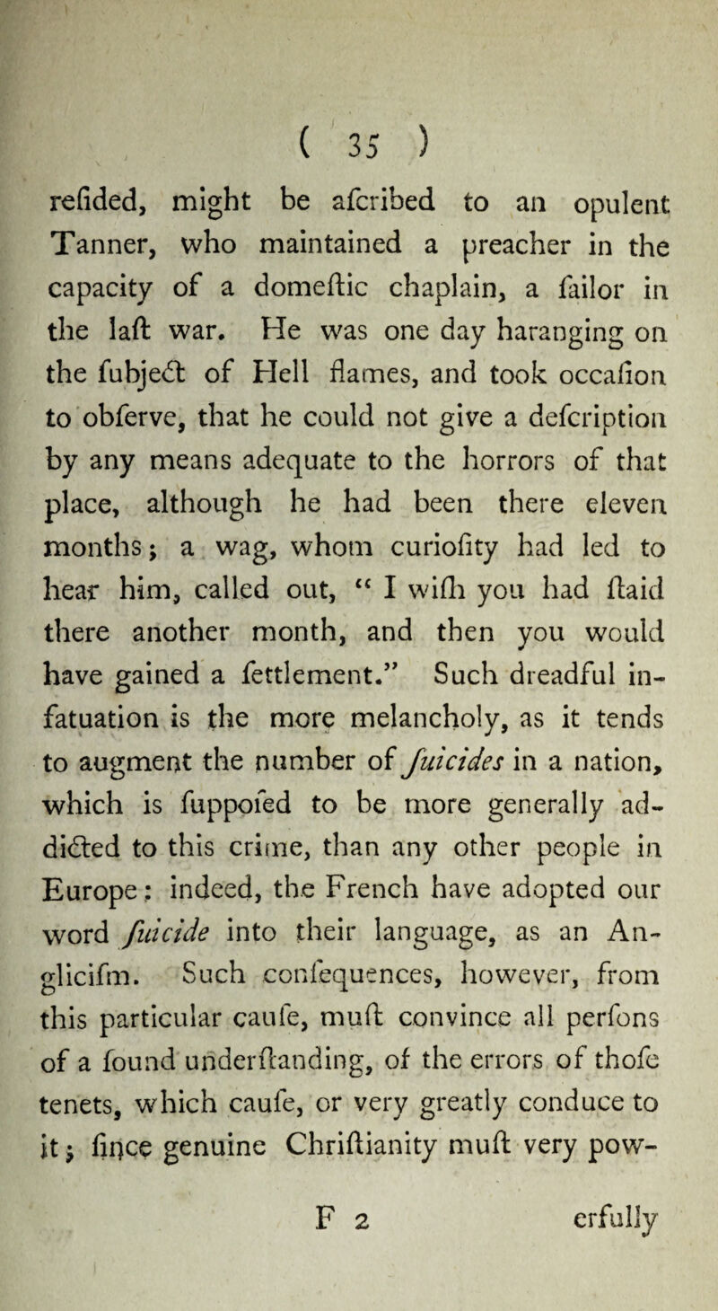 ' - • - - ( 35 ) redded, might be afcribed to an opulent Tanner, who maintained a preacher in the capacity of a domeftic chaplain, a Tailor in the laft war. He was one day haranging on the fubjeCt of Hell flames, and took occafion to obferve, that he could not give a defcription by any means adequate to the horrors of that place, although he had been there eleven months; a wag, whom curiofity had led to hear him, called out, “ I wifh you had Haiti there another month, and then you would have gained a fettlement.” Such dreadful in¬ fatuation is the more melancholy, as it tends to augment the number of filicides in a nation, which is fuppofed to be more generally ad¬ dicted to this crime, than any other people in Europe ; indeed, the French have adopted our word filicide into their language, as an An- glicifm. Such confequences, however, from this particular caufe, mud convince all perfons of a found underftanding, of the errors of thofe tenets, which caufe, or very greatly conduce to it; fiqce genuine Chriftianity muft very pow- F 2 erfuliy