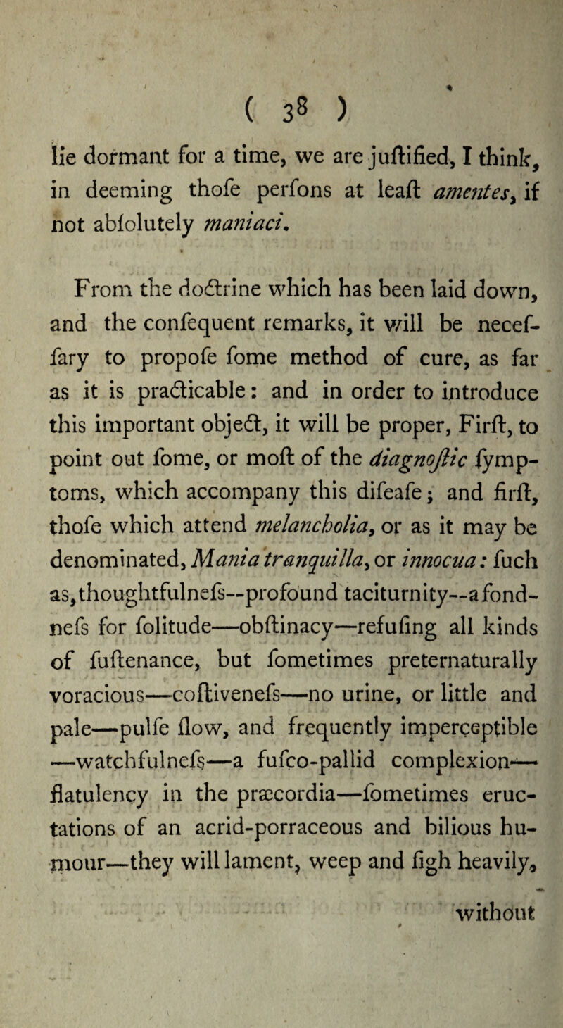 lie dormant for a time, we are juftified, I think, in deeming thofe perfons at lead; amentesy if not abiolutely maniaci. From the dodlrine which has been laid down, and the confequent remarks, it will be necef- fary to propofe fome method of cure, as far as it is pra&icable: and in order to introduce this important object, it will be proper, Firft, to point out fome, or mod: of the diagnojlic fymp- toms, which accompany this difeafe $ and firft, thofe which attend mela?icholia, or as it may be denominated, Mania tranquilla, or innocua: fuch as,thoughtfulnefs~profound taciturnity—a fond- nefs for folitude—obftinacy—refufing all kinds of fuftenance, but fometimes preternaturally voracious—coftivenefs—no urine, or little and pale—pulfe flow, and frequently imperceptible —watchfulnefs—a fufco-pallid complexion-— flatulency in the praecordia—fometimes eruc¬ tations of an acrid-porraceous and bilious hu¬ mour—they will lament, weep and figh heavily* without