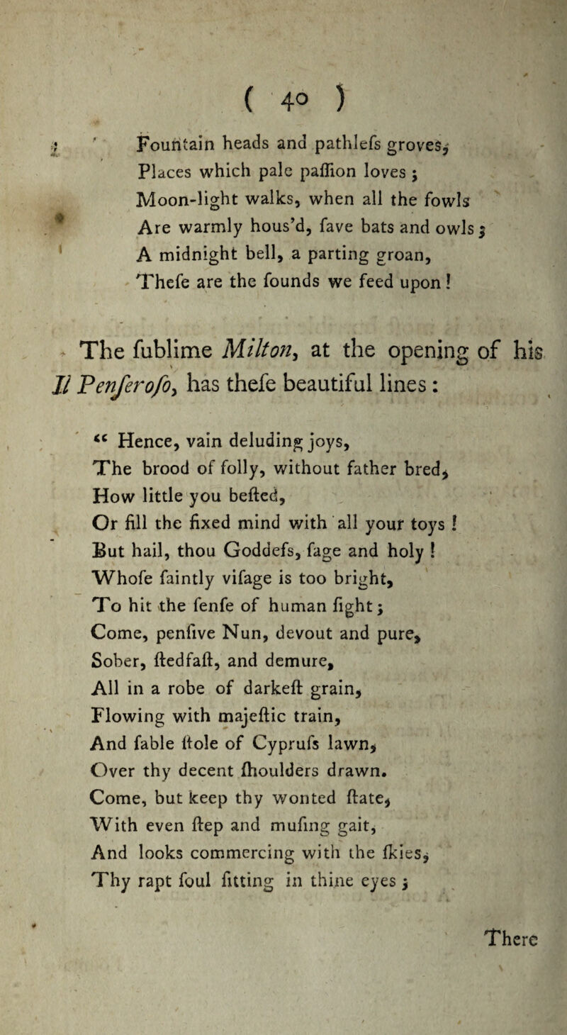 C 4° ) =? ' Fountain heads and pathlefs groves* Places which pale paflion loves ; Moon-light walks, when all the fowls Are warmly hous’d, fave bats and owls; A midnight bell, a parting groan, Thefe are the founds we feed upon! The fublime Milton, at the opening of his II PenferofOy has thefe beautiful lines: <c Hence, vain deluding joys. The brood of folly, without father bred $ How little you befted, Or fill the fixed mind with all your toys ! But hail, thou Goddefs, fage and holy ! Whofe faintly vifage is too bright. To hit the fenfe of human fight; Come, penfive Nun, devout and pure. Sober, ftedfaft, and demure. All in a robe of darkeft grain. Flowing with majeftic train, And fable ftole of Cyprufs lawn, Over thy decent fhoulders drawn. Come, but keep thy wonted (late, With even ftep and mufing gait, And looks commercing with the fkies; Thy rapt foul fitting in thine eyes ; 4 There