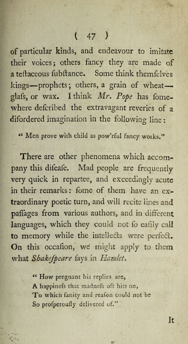 of particular kinds, and endeavour to imitate their voices; others fancy they are made of a teftaceous fubftance. Some think themfeives kings—prophets; others, a grain of wheat— glafs, or wax, I think Mr. Pope has fome- where deferibed the extravagant reveries of a difordered imagination in the following line: <c Men prove with child as pow’rful fancy works.” s_/ There are other phenomena which accom¬ pany this difeafe. Mad people are frequently very quick in repartee, and exceedingly acute in their remarks: fome of them have an ex¬ traordinary poetic turn, and will recite lines and paffages from various authors, and in different; languages, which they could not fo eafily call to memory while the intellects were perfect. On this occafion, we might apply to them what Sbakejpeare fays in Hamlet. “ How pregnant his replies are, A happinefs that madnefs oft hits on, To which fanity and reafon could not be So profperoully delivered of.” / it