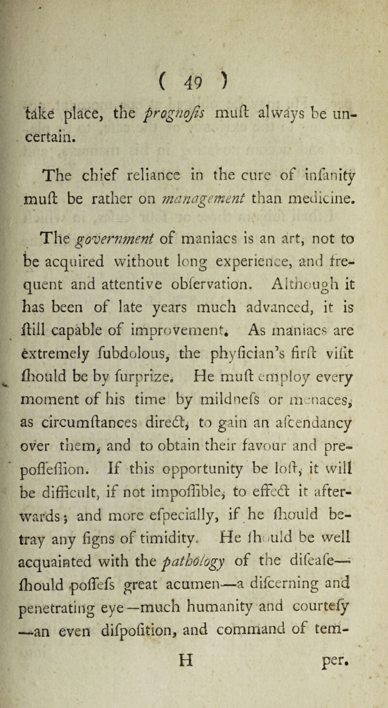 take place, the prognojis mufl always be un¬ certain. The chief reliance in the cure of infinity mu(i be rather on management than medicine. The government of maniacs is an art, not to be acquired without long experience, and fre¬ quent and attentive obfervation. Although it has been of late years much advanced, if is Rill capable of improvement. As maniacs are extremely fubdolous, the phyficiaffis firfb vifit fhould be by furprize. He muft employ every moment of his time by mildnef$ or m naces, as circumftances diredt, to gain an afcendancy over them* and to obtain their favour and pre- pofleffion. If this opportunity be loll, it will be difficult, if not impoffible* to effedl it after¬ wards; and more efpecially, if he fhould be¬ tray any figns of timidity. He lh;>uid be well acquainted with the pathology of the difeafe—* fhould poffefs great acumen—a difeerning and penetrating eye—much humanity and courtefy —an even difpolition, and command of terri- per.