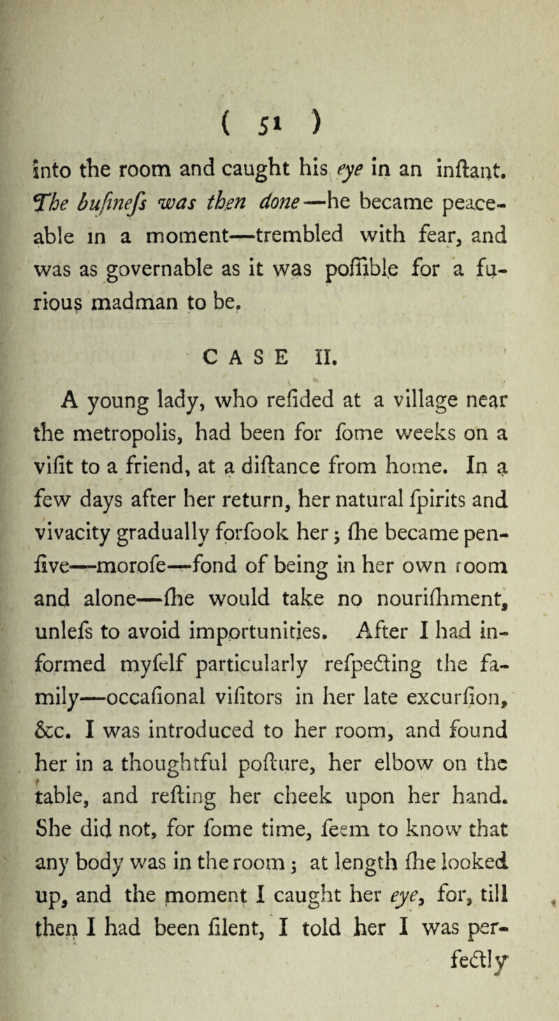 into the room and caught his eye in an inftaint. *The bufinefs was then done—he became peace¬ able in a moment—trembled with fear, and was as governable as it was poffible for a fu¬ rious madman to be. CASE II. \ * A young lady, who redded at a village near the metropolis, had been for fome weeks on a vidt to a friend, at a diftance from home. In a few days after her return, her natural fpirits and vivacity gradually forfook her3 fhe became pen- five—morofe—fond of being in her own room and alone—(he would take no nourifhment, unlefs to avoid importunities. After I had in¬ formed myfelf particularly refpeding the fa¬ mily—occadonal vidtors in her late excurdon, &c. I was introduced to her room, and found her in a thoughtful pofture, her elbow on the table, and refting her cheek upon her hand. She did not, for fome time, fesm to know that any body was in the room 3 at length fhe looked up, and the moment I caught her eye, for, till then I had been filent, I told her I was per¬ fectly