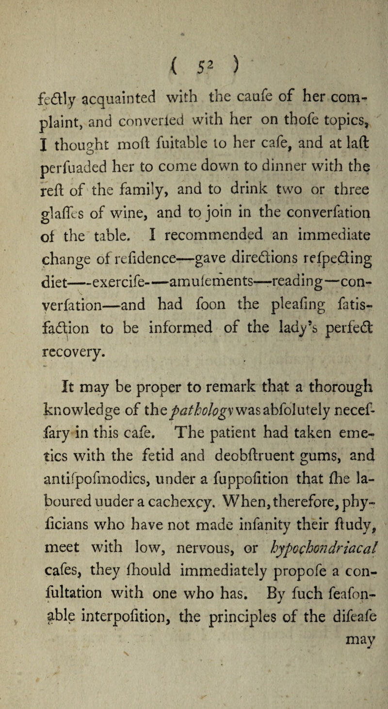 feftly acquainted with the caufe of her com¬ plaint, and converted with her on thofe topics, I thought mod fuitable to her cafe, and at lad o perfuaded her to come down to dinner with the red of the family, and to drink two or three gladls of wine, and to join in the convention of the table. I recommended an immediate change of refidence—gave directions refpe&ing diet exercife amulements—-reading—con¬ vention—and had foon the pleafing fatis- faftion to be informed of the lady’s perfedt recovery. It may be proper to remark that a thorough knowledge of the/^fo/^vwasabfolutely necef- fary in this cafe. The patient had taken eme¬ tics with the fetid and deobdruent gums, and antifpofmodics, under a fuppofition that fhe la¬ boured uuder a cachexcy. When, therefore, phy- iicians who have not made infanity their dudy, meet with low, nervous, or hypochondriacal cafes, they fhould immediately propofe a con¬ futation with one who has. By fuch feafon- able interpofition, the principles of the difeale may