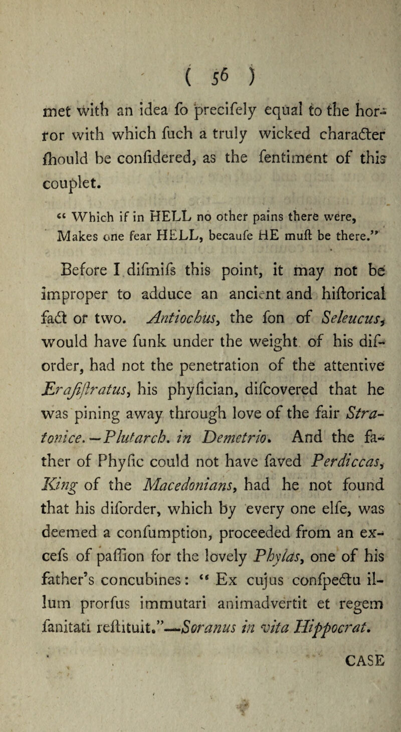 met with an idea fo precifely equal to the hor¬ ror with which fuch a truly wicked character fhould be confidered, as the fentiment of this^ couplet. « Which if in HELL no other pains there were, _ i Makes one fear HELL, becaufe HE muft be there.” * I , .. g . * _ Vv. a , ! . * .' • Before I difmifs this point, it may not be improper to adduce an ancient and hiftorical fad: or two. Anti oc bus > the fon of Seleucus, would have funk under the weight of his dis¬ order, had not the penetration of the attentive; JLraJijiratus, his phyfician, difcovered that he was pining away through love of the fair Stra- tonice.—Plutarch, in Demetrio. And the fa- ther of Phyfic could not have faved Per dice as, King of the Macedonians, had he not found that his diforder, which by every one elfe, was deemed a confumption, proceeded from an ex- cefs of paffion for the lovely Phylds, one of his father’s concubines: “ Ex cujus confpedu il¬ ium prorfus immutari animadvertit et regem fanitati reilituit.”—Soranus in vita Hippocrat. CASE