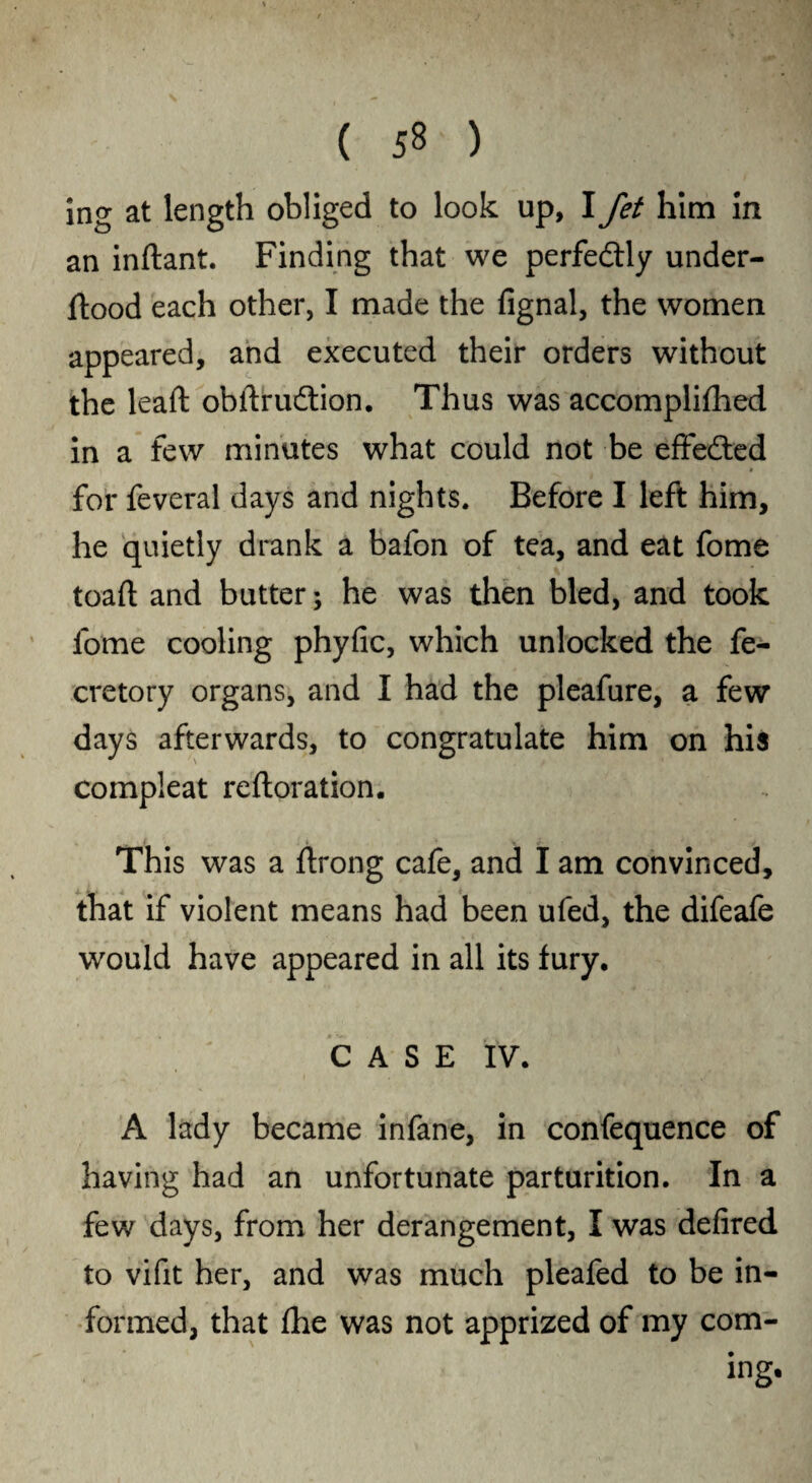 in<* at length obliged to look up, I Jet him in an indant. Finding that we perfectly under- dood each other, I made the fignal, the women appeared, and executed their orders without the lead obdrudtion. Thus was accomplifhed in a few minutes what could not be effected for feveral days and nights. Before I left him, he quietly drank a bafon of tea, and eat fome toad and butter; he was then bled, and took fome cooling phyfic, which unlocked the de¬ cretory organs, and I had the pleafure, a few days afterwards, to congratulate him on his compleat redoration. This was a drong cafe, and I am convinced, that if violent means had been ufed, the difeafe would have appeared in all its fury. CASE IV. A lady became infane, in confequence of having had an unfortunate parturition. In a few days, from her derangement, I was defired to vifit her, and was much pleaded to be in¬ formed, that £he was not apprized of my com¬ ing.