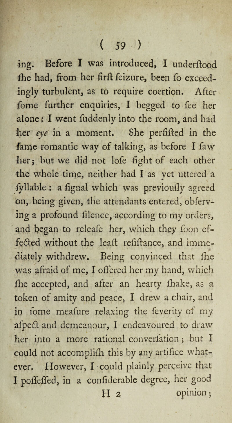 ing. Before I was introduced, I underftood fhe had, from her firft feizure, been fo exceed¬ ingly turbulent, as to require coertion. After fome further enquiries, I begged to fee her alone: I went fuddenly into the room, and had her eye in a moment. She perfifced in the fame romantic way of talking, as before I faw her; but we did not lofe fight of each other the whole time, neither had I as vet uttered a * • fyllable : a fignal which was previouliy agreed on, being given, the attendants entered, obferv- ing a profound filence, according to my orders, and began to releafe her, which they foon ef¬ fected without the leaft refiftance, and imme¬ diately withdrew. Being convinced that fhe was afraid of me, I offered her my hand, which fhe accepted, and after an hearty fhake, as a token of amity and peace, I drew a chair, and in fome meafure relaxing the feverity of my afped and demeanour, I endeavoured to draw her into a more rational conversation; but I could not accomplifh this by any artifice what¬ ever. However, I could plainly perceive that I pofleffed, in a confiderable degree, her good H 2 opinion;