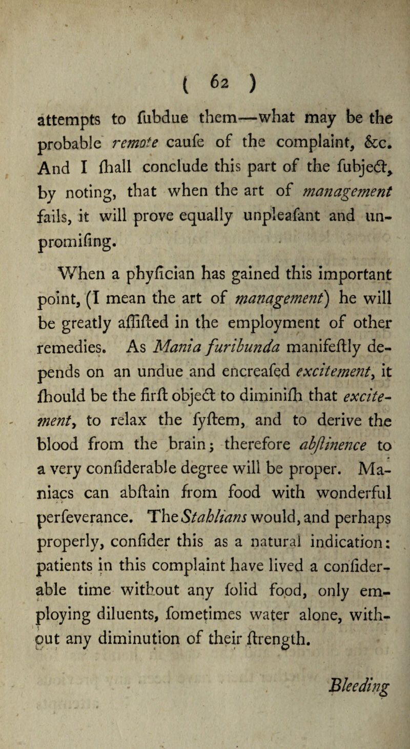 attempts to fubdue them—what may be the probable remote caufe of the complaint, &c. And I fhall conclude this part of the fubjedr, by noting, that when the art of management fails, it will prove equally unpleafant and un- promifing. When a phyfician has gained this important point, (I mean the art of management) he will be greatly affifted in the employment of other remedies. As Mania furihunda manifeffly de¬ pends on an undue and encreafed excitemeyit, it fhould be the firft objedt to diminifh that excite- went, to relax the fyftem, and to derive the blood from the brain; therefore abjlinence to a very confiderable degree will be proper. Ma¬ niacs can abftain from food with wonderful A > ' ' f f >1, _ ,» perfeverance. TheStahlians would, and perhaps properly, confider this as a natural indication: patients in this complaint have lived a confider¬ able time without any folid food, only em¬ ploying diluents, fometimes water alone, with¬ out any diminution of their flrength. Bleeding