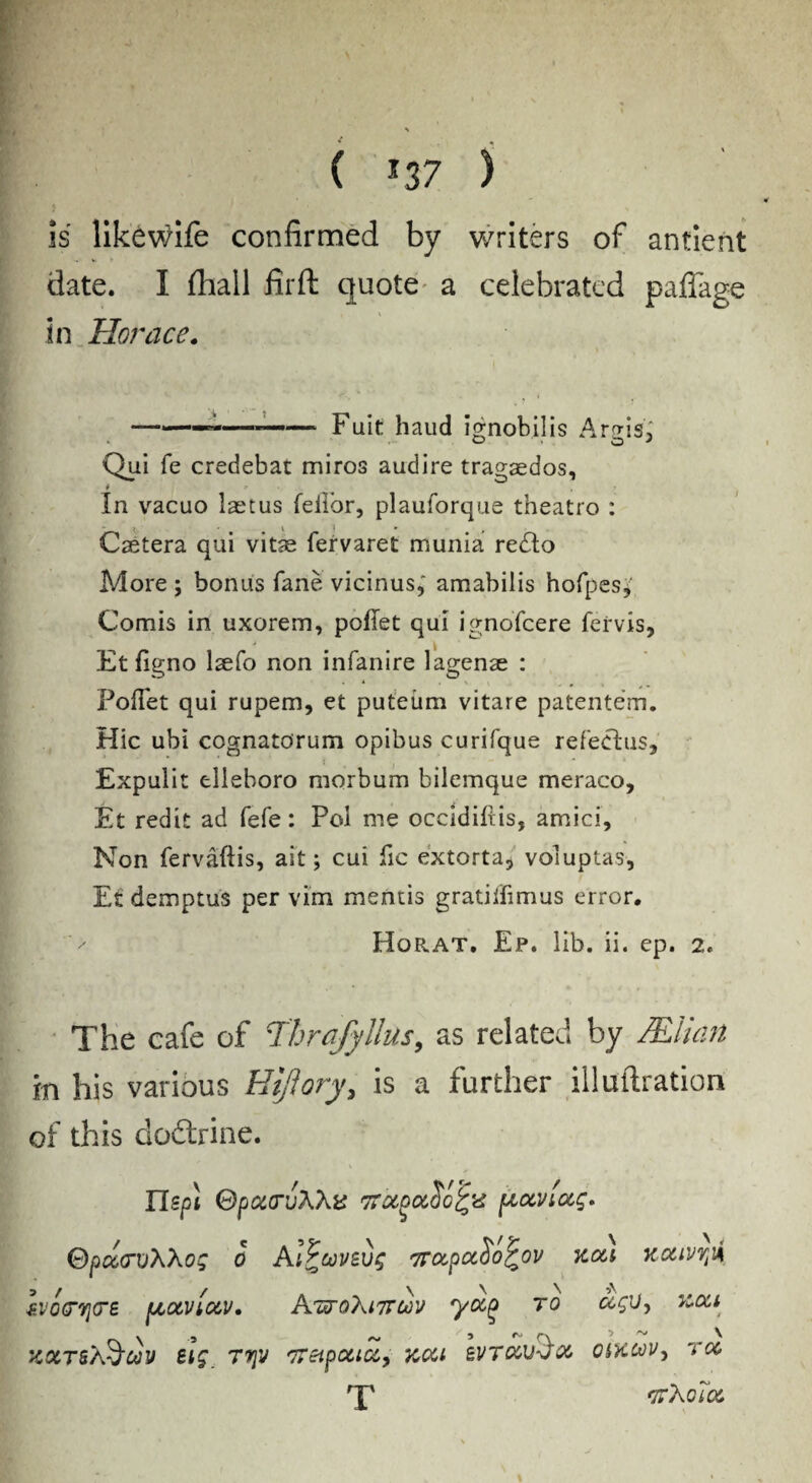 ( *37 ) 4 x is likewife confirmed by writers of antient date. I fhall fir ft quote a celebrated paffage \ in Horace. ——-——*— Fuit haud ignobilis Argis, Qui fe credebat miros audire tragaedos, In vacuo laetus feflbr, plauforque theatro : J V ) * # Caetera qui vitas fervaret munia redbo More ; bonus fane vicinus, amabilis hofpes* Comis in uxorem, poflet qui ignofcere fervis, Etfigno laefo non infanire lagense : Poflet qui rupem, et puteiim vitare patentem. Hie ubi cognatorum opibus curifque refectus, Expulit tlieboro niorbum bilemque meraco, Et redit ad fefe: Pol me occidiftis, amici. Non fervaftis, ait; cui lie extorta5 voluptas, Et demptus per vim mentis gratiflimus error. Horat. Ep. lib. ii. ep. 2. The cafe of Thrafyllus, as related by /Elian in his various Htftory, is a further illuftration of this do&rine. TIspl Spcc(rvXXv 7Totoa/ofrd pcocviug. Sp/crvXXog 0 Ai^covevg 7rcx,pocSo^ov kou nouvrfi IvoQrvjtre pcocvlocv, AttoXittcjov yocQ to ccgv9 Koct XXTSA^WV £ig, T7\V 'TTZlpOClCC, XCCt BVTCCv/oC OiKCOVy TOC rp *jtXo7oc