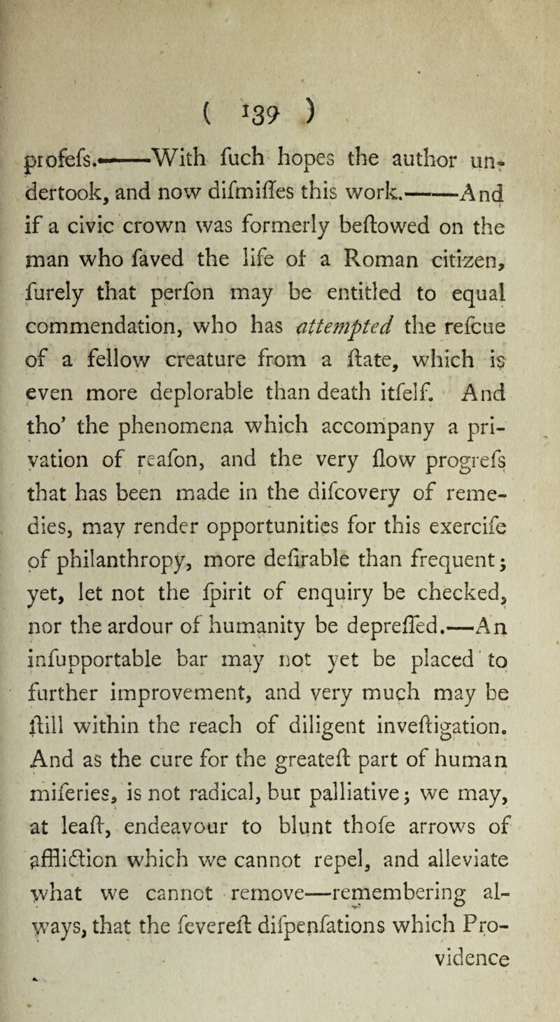 profefs.--With fuch hopes the author un¬ dertook, and now difmifles this work.-And if a civic crown was formerly bellowed on the man who faved the life of a Roman citizen, furely that perfon may be entitled to equal commendation, who has attempted the refcue of a fellow creature from a Rate, which is even more deplorable than death itfelf. And tho’ the phenomena which accompany a pri¬ vation of reafon, and the very flow progrefs that has been made in the difcovery of reme¬ dies, may render opportunities for this exercife of philanthropy, more deflrable than frequent; yet, let not the fpirit of enquiry be checked, nor the ardour of humanity be deprefled.—An % infupportable bar may not yet be placed to further improvement, and very much may be ilill within the reach of diligent invefligation. And as the cure for the greateft part of human miferies, is not radical, bur palliative; we may, at leaft, endeavour to blunt thofe arrows of affliction which we cannot repel, and alleviate what we cannot remove—remembering al¬ ways, that the fevereil; difpenfations which Pro¬ vidence