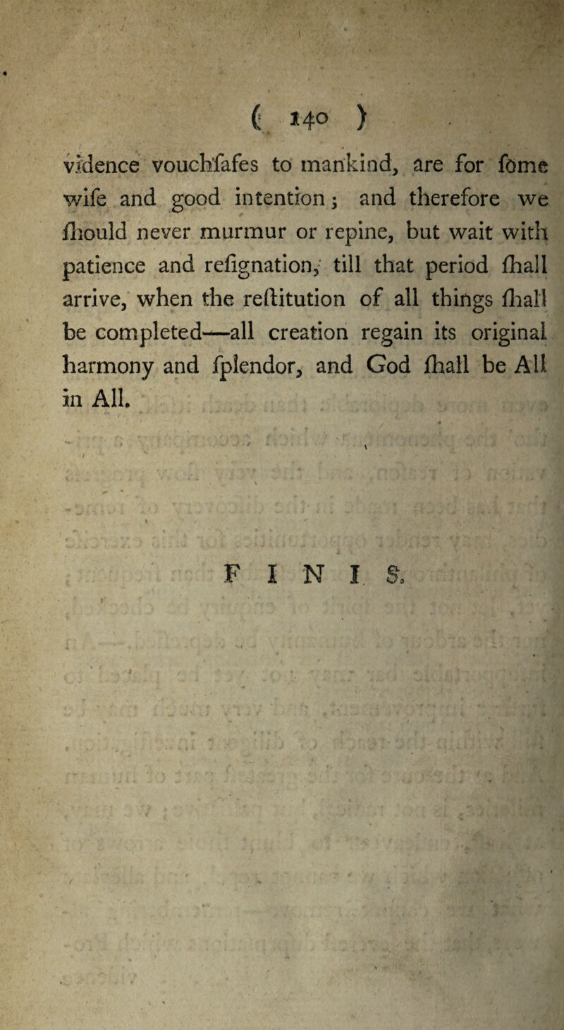 ( *4° ) vMence vouchfafes to mankind, are for fome wife and good intention; and therefore we fhould never murmur or repine, but wait with patience and refignation, till that period fhall arrive, when the reftitution of all things fhall be completed—all creation regain its original harmony and fplendor, and God fhall be All in All. F I N I $. i