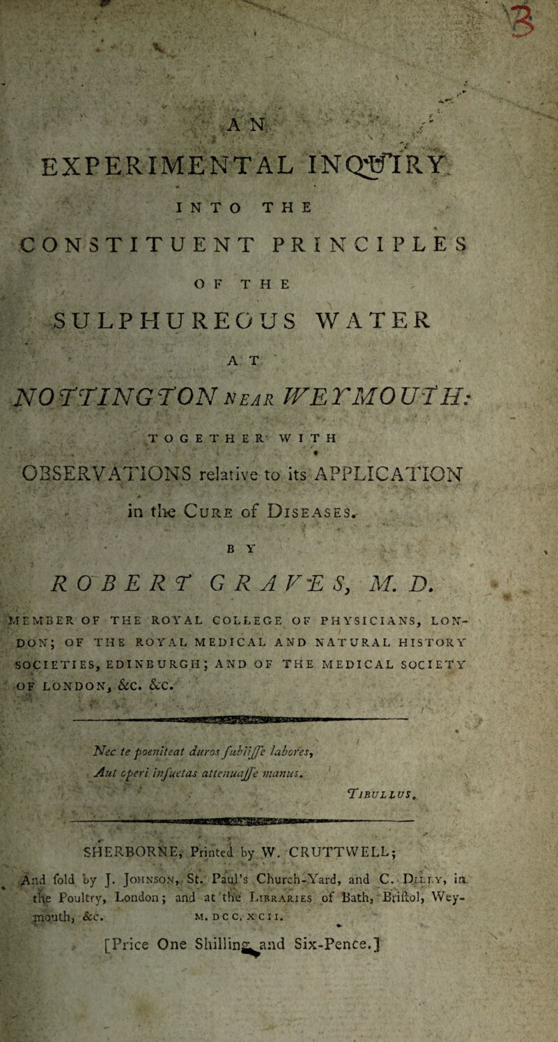 • A' N: V .V ^ \ >- EXPERIMENTAL INQ^RY INTO THE CONSTITUENT PRINCIPLES OF THE SULPHUREOUS WATER A T NOrriNG TON near TVETMOU-tH TOGETHER- WITH f OBSExRVATIONS relative to its APPLICATION in tlie Cure of Diseases. B Y ROBERT GRAVES, M, D. MEMBER OF THE ROA'AL COLLEGE OF PHYSICIANS, LON¬ DON; OF THE ROYAL MEDICAL AND NATURAL HISTORY SOCIETIES, EDINBURGH; AND OF THE MEDICAL SOCIETY OF LONDON, See. SCC. Nee te poeniteat duros fuhtiJJ'e laboresy Aut eperi bij'uctas altenuajfe nianus. Tibullus, -:- !■ ■<■■■■■1^—BBW-'aiiBWrm I - SHERBORNE, Printed by W. CRUTTVVELL; ^nd fold by J. Johnson, St. PauJ’s Church-Yard, and C. Dili.y, in. the Poultry, London; and at the Libraries of Bath, ■ Briliol, Wey¬ mouth, &C. M. DCC, X CII. 't • ' ♦. [Price One Shillings and Six-Pence.]