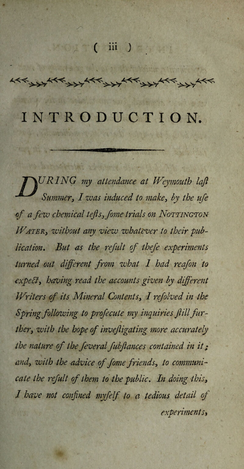 INTRODUCTION. TOURING my attendance at IVeymouth lafl Summeri 1 zvas induced to juake, by the ufe of a fezv chemical teJisjfojne trials on NorriNcroN IVATER) zvithout any viezjo zvhatever to their pub¬ lication, But as the refult of thefe experiments turned out different fro7n zvhat I had reajon to expediy having read the accounts given by different Writers of its Mineral ContentSy I refolved in the Spring following to profecute my hiquiries fill fur¬ ther y zvith the hope of invefiigating more accurately the nature of the feveral fubftances contained in it; andy with the advice of fome friends, to communi¬ cate the refult of them to the public. In doing thisy 1 have not confined myfelf to a tedious detail of experiments^