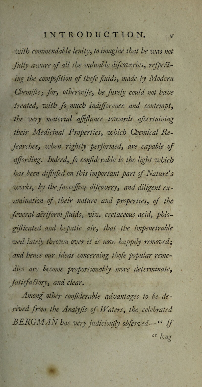 ^ixiih commendable lenity^ to magine that he was not fully aware of all the valuable dJfcoveries^ ref peel¬ ing the compofition of thcfe fluids, made by Modern Chemifts; for, oiherwife, he furely could not have treated, with fo^ inuch indifference and contempt, « the very material ajjtftance tozvards afeertainmg their Medicinal Properties, which Chemical Re- fearches, when rightly performed, are capable of affording. Indeed, fo confiderahle is the light which has been diffiifed on this important part of Nature'*s f works, by the fucceffiv^ difeovery, and diligent ex¬ amination of their nature and properties, of the fevcral aeriform jluids, viz, cretaceous acid, phlo- giflicated and hepatic air, that the impenetrable veil lately thrown over it is now happily removed; and hence our ideas concerning thofe popular rerne-' dies are become proportionably more determinate, fatisfallory, and clear. Among other confiderable advantages to he de¬ rived from the A.nalyfis of Waters, the celebrated BERGMAN has very judicioufly obferved'—If long