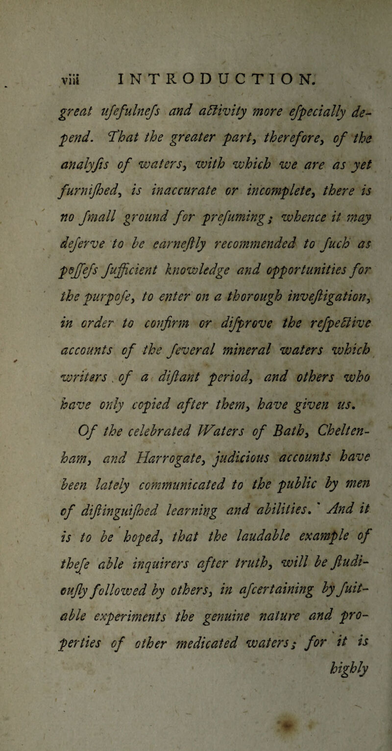 great ujeftdnejs and activity more especially de¬ pend, That the greater part^ therefore^ of the analyjis of waters^ with which we are as yet furnifhed,^ is inaccurate or incomplete^ there is no fmall ground for prefuming; whence it may deferve to he earneftly reco7nmended to fuch as pof^efs fuficient knowledge and opportunities for the pu7pofe^ to enter on a thorough invefiigation^ in order to confirm or difprove the refpehlive accounts of the feveral mineral waters which writers .of a difiant period^ and others who have only copied after ther/iy have given us. Of the celebrated Waters of Bathy Chelten- hamy and HarrogatCy judicious accounts have been lately communicated to the public by men of diflinguifioed learning and abilities. And it is to be hopedy that the laudable example of thefe able inquirers after truthy will befiudi- Gufly followed by others y in afcertaining by Suit¬ able experiments the genuine nature and pro- I % per ties of other medicated waters; for it is highly