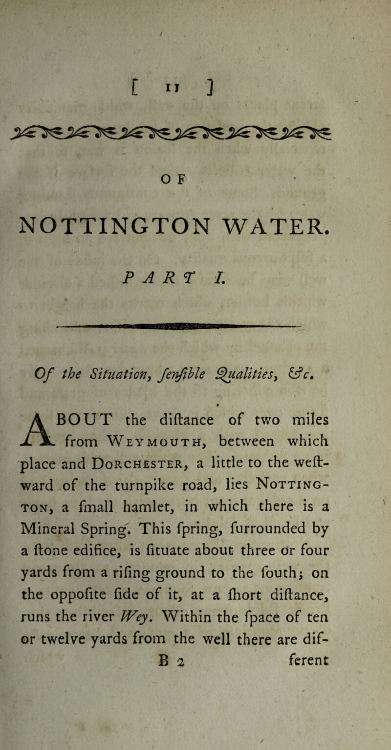 'I O F NOTTINGTON WATER. PART I. Of the Situationi Jenfihle ^alitieSy BOUT the diftance of two miles jl 3l from Weymouth, between which place and Dorchester, a little to the weft- ward of the turnpike road, lies Notting- TON, a fmall hamlet, in which There is a Mineral Spring. This fpring, furrounded by a ftone edifice, is fituate about three or four yards from a rifing ground to the fouth; on the oppofite fide of it, at a lliort diftance, runs the river JVey, Within the fpace of ten or twelve yards from the well there are dif-