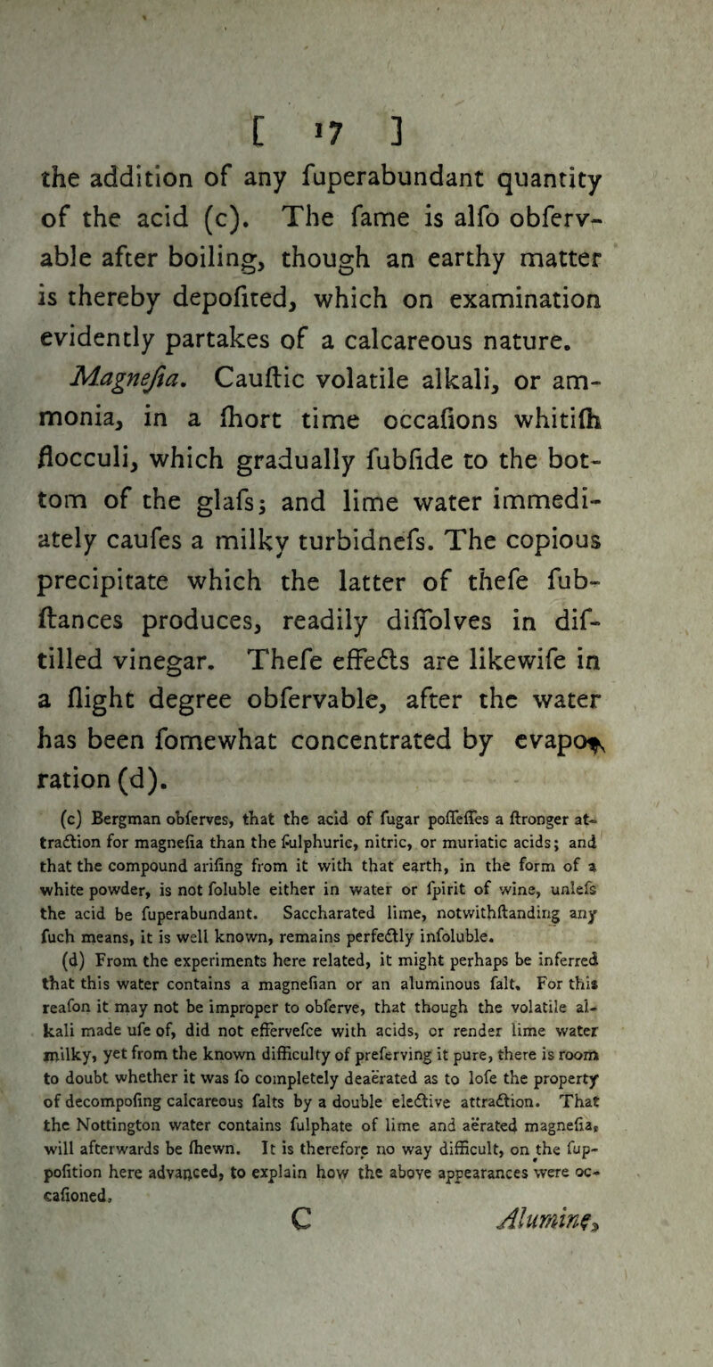 [ >7 ] the addition of any fuperabundant quantity of the acid (c). The fame is alfo obferv- able after boiling, though an earthy matter is thereby depofited, which on examination evidently partakes of a calcareous nature. Magnefta, Cauftic volatile alkali, or am¬ monia, in a fhort time occafions whitilh flocculi, which gradually fubfide to the bot¬ tom of the glafs; and lime water immedi¬ ately caufes a milky turbidncfs. The copious precipitate which the latter of thefe fub- ftances produces, readily dilTolves in dif- tilled vinegar. Thefe efFedls are likewife in a flight degree obfervable, after the water has been fomewhat concentrated by cvapof, ration (d). (c) Bergman obferves, that the acid of fugar poffeffes a ftronger at- tradlion for magnefia than the fulphuric, nitric, or muriatic acids; and that the compound arifing from it with that earth, in the form of a white powder, is not foluble either in water or fpirit of wine, unlefs the acid be fuperabundant. Saccharated lime, notwithftanding any fuch means, it is well known, remains perfectly infoluble. (d) From the experiments here related, it might perhaps be Inferred that this water contains a magnefian or an aluminous fait. For this reafon it may not be improper to obferve, that though the volatile al¬ kali made ufe of, did not efFervefce with acids, or render lime water milky, yet from the known difficulty of preferving it pure, there is room to doubt whether it was fo completely deaerated as to lofe the property of decompofing calcareous falts by a double eledtive attradlion. That the Nottington water contains fulphate of lime and aerated magnefia, will afterwards be fhewn. It is therefore no way difficult, on the fup- pofition here advanced, to explain how the above appearances were oc- cafioned, C Alumin^:^