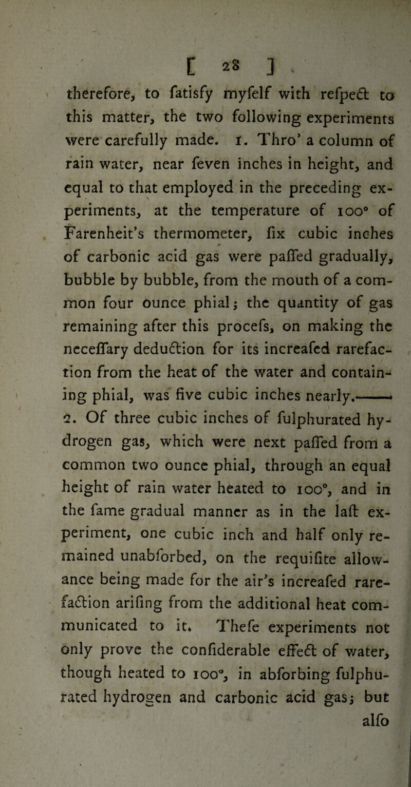 therefore, to fatisfy myfelf with refpedl to this matter, the two following experiments were carefully made. i. Thro' a column of rain water, near feven inches in height, and equal to that employed in the preceding ex¬ periments, at the temperature of loo® of Farenheit's thermometer, fix cubic inches of carbonic acid gas were paffed gradually, bubble by bubble, from the mouth of a com¬ mon four ounce phial \ the quantity of gas remaining after this procefs, on making the ncceffary dedu6lion for its increafed rarefac¬ tion from the heat of the water and contain¬ ing phial, was five cubic inches nearly.- 2. Of three cubic inches of fulphurated hy¬ drogen gas, which were next pafied from a common two ounce phial, through an equal height of rain water heated to ioo% and in the fame gradual manner as in the laft ex¬ periment, one cubic inch and half only re¬ mained unabforbed, on the requifite allow¬ ance being made for the air^s increafed rarc- fadlion arifing from the additional heat com¬ municated to it. Thefe experiments not only prove the confiderable efFe6l of water, though heated to loo®, in abforbing fulphu¬ rated hydrogen and carbonic acid gasj but alfo