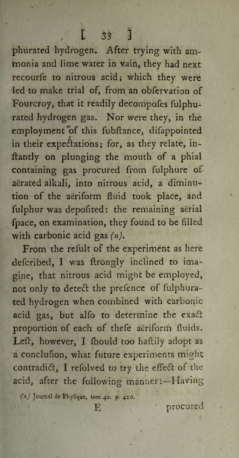 phurated hydrogen. After trying with am¬ monia and lime water in vain, they had next recourfe to nitrous acid; which they were led to make trial of, from an obfervation of Fourcroy, that it readily decompofes fulphu- rated hydrogen gas. Nor were they, in the employment‘of this fubflancc, difappointed in their expe6lations; for, as they relate, in- ftantly on plunging the mouth of a phial containing gas procured from fulphure of aerated alkali, into nitrous acid, a diminu¬ tion of the aeriform fluid took place, and fulphur was depofited: the remaining aerial fpace, on examination, they found to be filled with carbonic acid gas (n). From the refult of the experiment as here defcribed, 1 was ftrongly inclined to ima¬ gine, that nitrous acid might be employed, not only to detecft the prefence of fulphura- ted hydrogen when combined with carbonic acid gas, but alfo to determine the exadt proportion of each of thefe aeriform fluids. Lefc, however, I fliould too haftily adopt as a conclufion, what future experiments might contradi6l:, I refolved to try the effedl of the acid, after the following manner :-~liaving {nj Journal de Phyfique, tom 40. p. 420, E procured