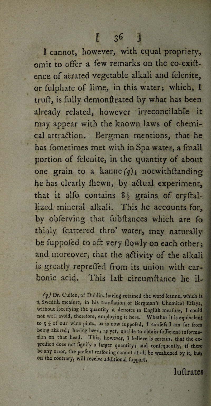 1 cannot, however, with equal propriety, omit to offer a few remarks on the co-exift- ence of aerated vegetable alkali and felenite, or fiilphate of lime, in this water; which, I truft, is fully demonftrated by what has been already related, however irreconcilable it may appear with the known laws of chemi¬ cal attradlion. Bergman mentions, that he has fometimes met with in Spa water, a fmall portion of felenite, in the quantity of about one grain to a kanne('^); notwithftanding he has clearly fhewn, by 'adlual experiment, that it alfo contains grains of cryftal- lized mineral alkali. This he accounts for, by obferving that fubflances which are fo thinly fcattered thro* water, may naturally be fuppofed to a6l very llowly on each other; and moreover, that the adivity of the alkali is greatly repreffed from its union with car¬ bonic acid. This laft circumflance he il- fl) t)** Cullen, of Dublin, having retained the word kanne, which is ^ Swedilk meafure, in his tranflation of Bergman’s Chemical Effays, Vvithout fpecifying the quantity it denotes in Englifh mealure, I could not well avoid, therefore, employing it here. Whether it is equivalent to 5 I of our wine pints, as is now fuppofed, I confefs I am far from being allured; having been, as yet, unable to obtain fufficient informa¬ tion on that head. T his, however, I believe is certain, that the ex- preflion does not fignify a larger quantity; and confequently, if there be any error, the prefent reafoning cannot at all be weakened by it, but| on the contrary, will receive additional fupport. luftrates