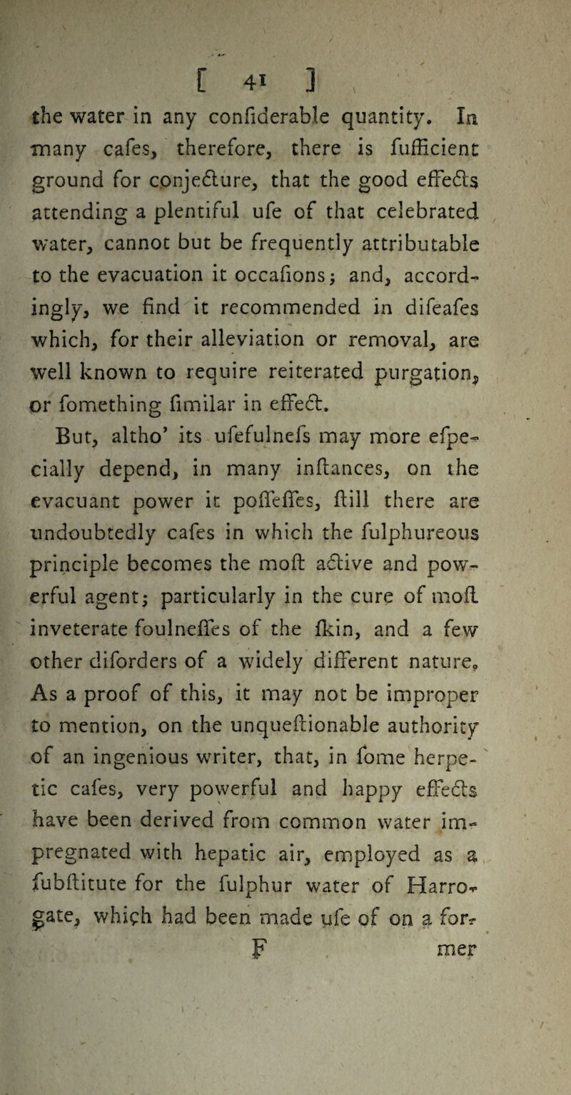 the water in any confiderable quantity. In many cafes, therefore, there is fufficienc ground for conjedlure, that the good efFedts attending a plentiful ufe of that celebrated water, cannot but be frequently attributable to the evacuation it occafionsj and, accord¬ ingly, we find it recommended in difeafes which, for their alleviation or removal, are well known to require reiterated purgation, or fomething fimilar in effedl. But, altho’ its ufefulnefs may more efpe^ cially depend, in many inflances, on the evacuant power it pofTefics, flill there are undoubtedly cafes in which the fulphureous principle becomes the moft adlive and pow¬ erful agent; particularly in the cure of mofl inveterate foulneffes of the fl^in, and a few other diforders of a wddely different nature. As a proof of this, it may not be improper to mention, on the unqueflionable authority of an ingenious wTiter, that, in fome^herpe- tic cafes, very powerful and happy effedls have been derived from common water im¬ pregnated with hepatic air, employed as a fubftitute for the fulphur water of Harro-^- gate, which had been made ufe of on a for? mer