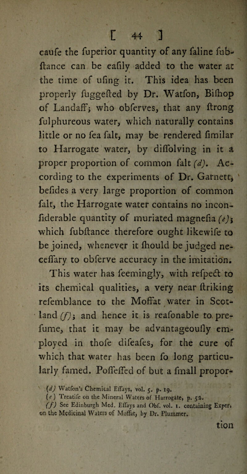 caufe the fuperior quantity of any faline fiib- ftance can be eafily added to the water at the time of ufing it. This idea has been properly fuggefted by Dr. Watfon, Bifhop of LandafF; who obferves, that any ftrong fulphureous water, which naturally contains little or no fea fait, may be rendered fimilar to Harrogate water, by dilTolving in it a proper proportion of common fait (d), Ac- cording to the experiments of Dr. Garnett^ befides a very large proportion of common fait, the Harrogate water contains no incon- fiderable quantity of muriated magnefiaf^ji which fubftance therefore ought likewife to be joined, whenever it fhould be judged ne- celTary to obferve accuracy in the imitation. This water has feemingly, with refpedl'to its chemical qualities, a very near ftriking refemblance to the Moffat water in Scot- 'land(/Ji and hence it is reafonable to. pre- fume, that it may be advantageoufly em¬ ployed in thofe difeafes, for the cure of which that water has been fo long particu¬ larly famed. PofTeffed of but a fmail propor- {d) Watfon’s Chemical Eflays, vol. 5. p. 19* {e) Treatife on the Mineral Waters of Harrogate, p. 5a. (f) See Edinburgh Med. Effays and Obf. vol. i. containing Exper. on the Medicinal Waters of Moffat, by Dr. Plummer. tion