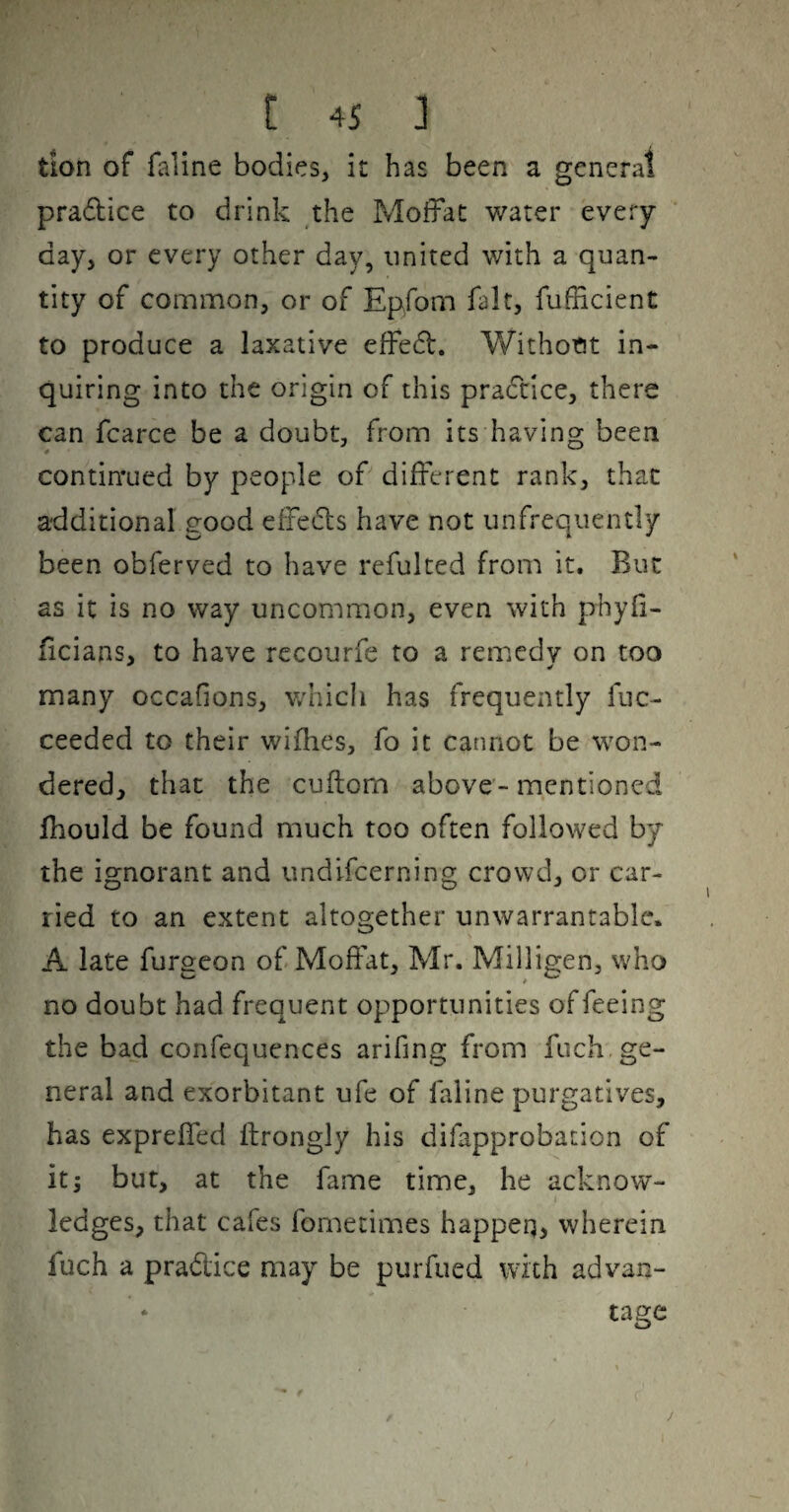 t 4S J tion of faline bodies, it has been a general pradice to drink the Moffat water every¬ day, or every other day, united with a quan¬ tity of common, or of Epfom fait, fufficient to produce a laxative effed. V/ithottt in¬ quiring into the origin of this pra6cice, there can fcarce be a doubt, from its having been continued by people of different rank, that additional good effecls have not unfrequently been obferved to have refulted from it. But as it is no way uncommon, even with phyfi- ficians, to have recourfe to a remedy on too many occafions, which has frequently fuc- ceeded to their wifhes, fo it cannot be won¬ dered, that the cuftorn above - mentioned Ihould be found much too often followed by the ignorant and undifeerning crowd, or car¬ ried to an extent altogether unwarrantable. A late furgeon of Moffat, Mr. Milligen, who no doubt had frequent opportunities of feeing the bad confequences arifing from fuch,ge¬ neral and exorbitant ufe of faline purgatives, has exprelTed ffrongly his difapprobation of It; bur, at the fame time, he acknow¬ ledges, that cafes fometimes happeq, wherein fuch a pradice may be purfued with advan¬ tage