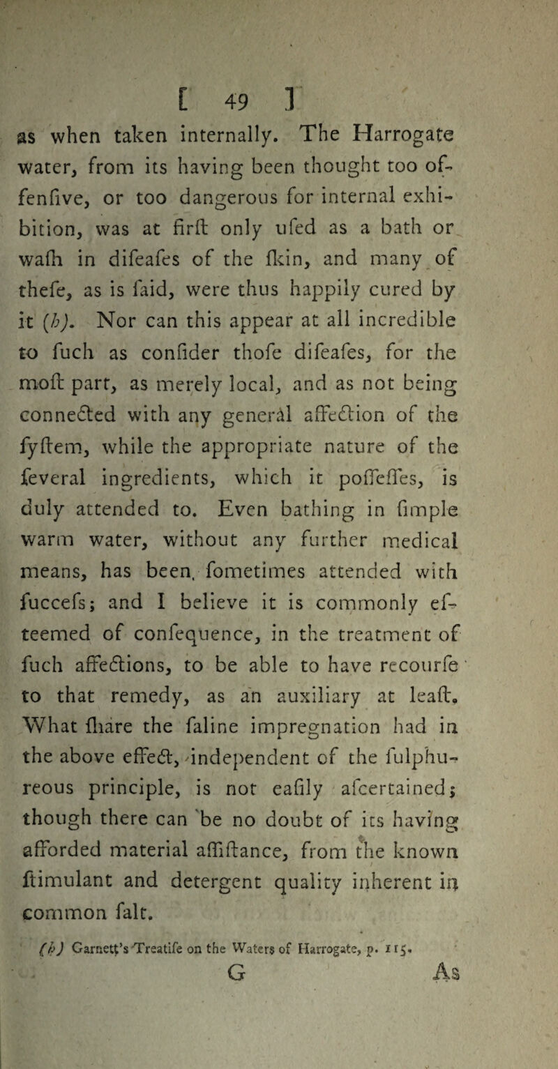 as when taken internally. The Harrogate water, from its having been thought too of- fenfive, or too dangerous for internal exhi¬ bition, was at firll only ufed as a bath or^ walh in difeafes of the flcin, and many of thefe, as is faid, were thus happily cured by it [h). Nor can this appear at all incredible to fuch as confider thofe difeafes, for the moll part, as merely local, and as not being connedtcd with any general affedlion of the fyllem, while the appropriate nature of the feveral ingredients, which it poffefles, is duly attended to. Even bathing in fimple warm water, without any further medical means, has been, fometimes attended with fuccefs; and I believe it is commonly ef^ teemed of confequence, in the treatment of fuch aftedlions, to be able to have recourfe to that remedy, as an auxiliary at leaft. What fliare the faline impregnation had in the above effedl, independent of the fulphu- reous principle, is not eafily afcertainedj though there can be no doubt of its having afforded material affiftance, from t^he known / ftimulant and detergent quality irdierent in common fait. (h) Garnett’s'Treatife on the Waters of Harrogate, p. 115. G As