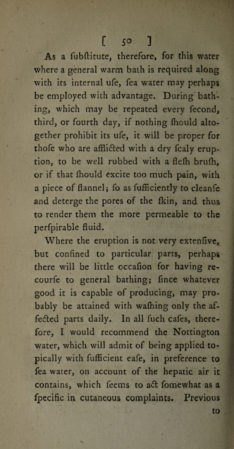 As a fubftitute, therefore, for this water where a general warm baih is required along with its internal ufe, Tea water may perhaps be employed with advantage. During bath¬ ing, which may be repeated every fecond, third, or fourth day, if nothing fhould alto¬ gether prohibit its ufe, it will be proper for thofe who are afflided with a dry fcaly erup¬ tion, to be well rubbed with a flelli brulh, or if that fliould excite too much pain, with a piece of flannel; fo as fufficiently to cleanfe and deterge the pores of the fkin, and thus to render them the more permeable to the perfpirable fluid. Where the eruption is not very extenfivc, but confined to particular parts, perhaps there will be little occafion for having re- courfe to general bathing; fince whatever good it is capable of producing, may pro¬ bably be attained with wafhing only the af- fedled parts daily.. In all fiich cafes, there¬ fore, I v^ould recommend the Nottington water, which will admit of being applied to¬ pically with fufficient eafe, in preference to fea water, on account of the hepatic air it contains, which feems to a61: fomewhat as a « fpecific in cutaneous complaints. Previous to s