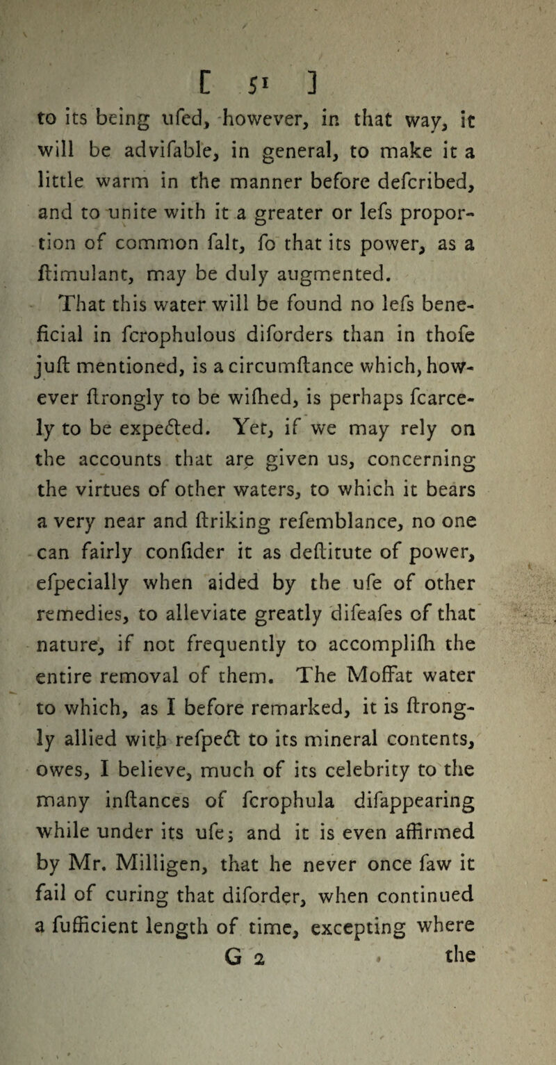 to its being ufed, -however, in that way, it will be advifable, in general, to make it a little warm in the manner before defcribed, and to unite with it a greater or lefs propor¬ tion of common fait, fo that its power, as a ftimulant, may be duly augmented. That this water will be found no lefs bene¬ ficial in fcrophulous diforders than in thofe juft mentioned, is acircumftance which, how¬ ever ftrongly to be wifhed, is perhaps fcarce- ly to be expedled. Yet, if we may rely on the accounts that are given us, concerning the virtues of other waters, to which it bears a very near and ftriking refemblance, no one can fairly confider it as deftitute of power, efpecially when aided by the ufe of other remedies, to alleviate greatly difeafes of that nature, if not frequently to accomplifti the entire removal of them. The Moff^at water to which, as I before remarked, it is ftrong¬ ly allied with refpedt to its mineral contents, owes, I believe, much of its celebrity to the many inftances of fcrophula difappearing while under its ufe; and it is even affirmed by Mr. Milligen, that he never once faw it fail of curing that diforder, when continued a fufficient length of time, excepting where G 2 » the