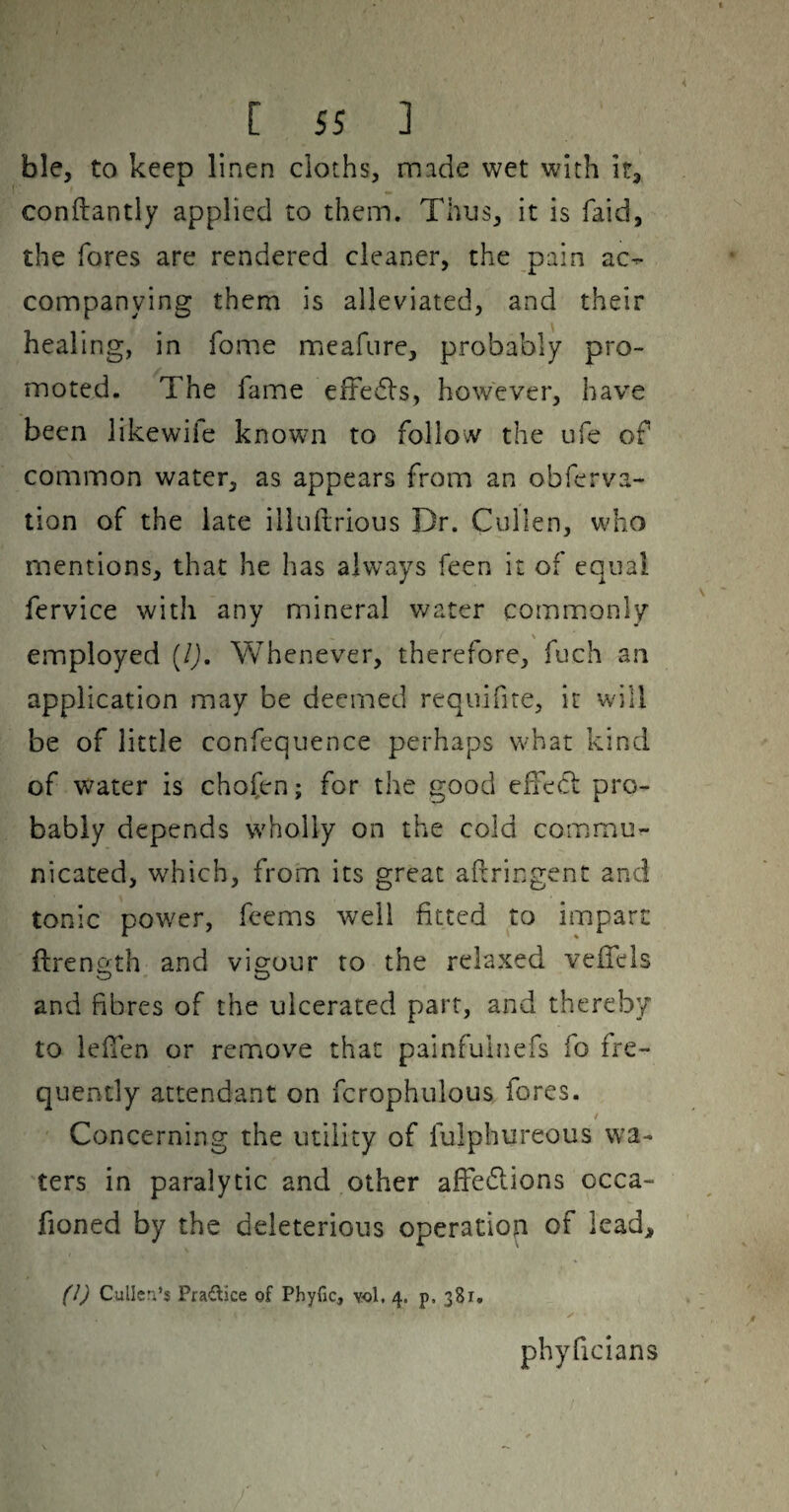 ble, to keep linen cloths, made wet with it, conftantly applied to them. Thus, it is faid, the fores are rendered cleaner, the pain ac¬ companying them is alleviated, and their healing, in fome meafure, probably pro¬ moted. The fame eltedls, however, have been likewife known to follow the ufe of common water, as appears from an obferva- tion of the late illuilrious Dr. Cullen, who mentions, that he has always feen it of equal fervice with any mineral v/ater commonly employed (/j. Whenever, therefore, fuch an application may be deemed requifire, it will be of little confequence perhaps what kind of water is chofen; for the good elfedl: pro¬ bably depends wholly on the cold commu¬ nicated, which, from its great aftringent and tonic power, fcems well fitted to impart ftrength and vigour to the relaxed velTels and fibres of the ulcerated part, and thereby to leflen or remove that painfulnefs fo fre¬ quently attendant on fcrophiilous fores. / Concerning the utility of fulphureous wa¬ ters in paralytic and other affedlions occa- fioned by the deleterious operation of lead, (l) Cullen’s Prailice of Pbyfic, vol. 4. p. 381. ✓ phyficians