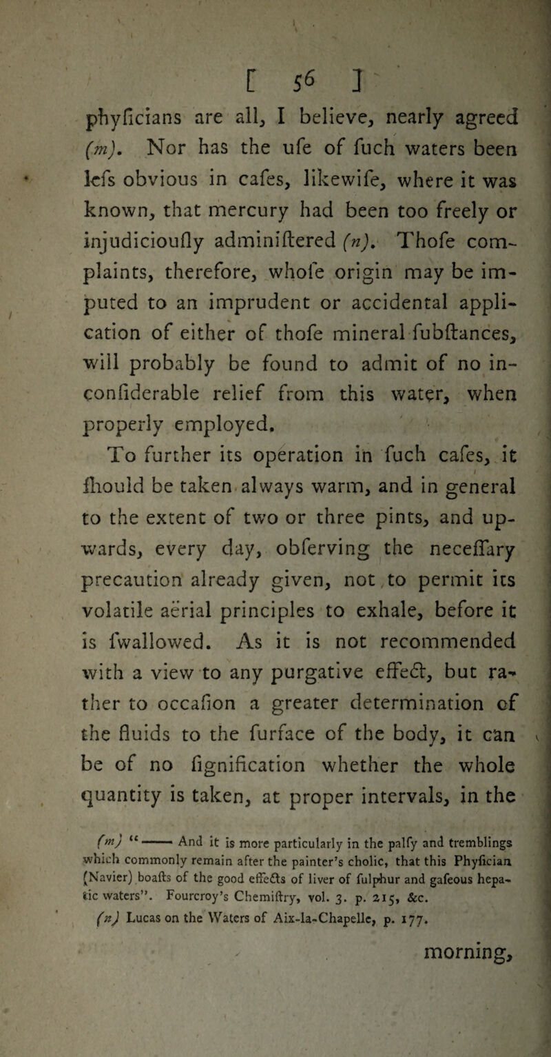 pfjyficians are all, I believe, nearly agreed / (m). Nor has the ufe of fiich waters been kfs obvious in cafes, likewife, where it was known, that mercury had been too freely or injudicioufly adminiftered (n), Thofe com¬ plaints, therefore, whofe origin may be im¬ puted to an imprudent or accidental appli¬ cation of either of thofe mineral fubftances, will probably be found to admit of no in- confiderable relief from this water, when properly employed. To further its operation in fuch cafes, it I fliould be taken.always warm, and in general to the extent of two or three pints, and up¬ wards, every day, obferving the necefTary precaution already given, not to permit its volatile aerial principles to exhale, before it is fwallowed. As it is not recommended with a view to any purgative efFed, but ra¬ ther to occafion a greater determination of the fluids to the furface of the body, it can v be of no fignification whether the whole quantity is taken, at proper intervals, in the ('y “ ■ And it is more particularly in the palfy and tremblings which commonly remain after the painter’s cholic, that this Phyficiau (Navier) boafts of the good effefts of liver of fulphur and gafeous hepa¬ tic waters”. Fourcroy’s Chemiftry, vol. 3. p, 215, &c. I (n) Lucas on the Waters of Aix-la-Chapellc, p. 177. morning.