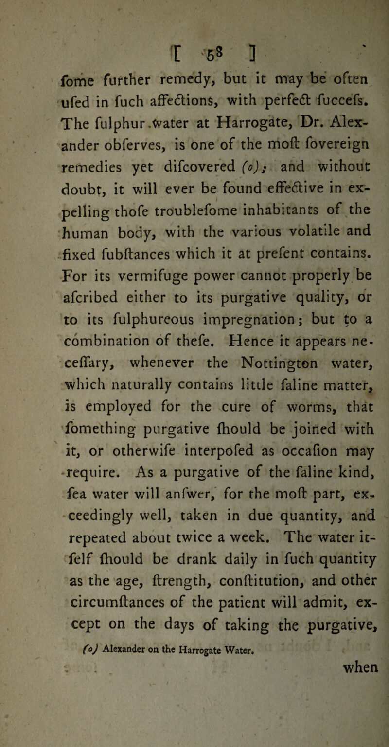 fome further remedy, but it may be often ufed in fuch afFedlions, with perfed fuccefs. The fulphur,Water at Harrogate, Dr. Alex¬ ander obferves, is one of the moft fovereign remedies yet difeovered and without doubt, it will ever be found effedive in ex¬ pelling thofe troublefome inhabitants of the human body, with the various volatile and .fixed fubftances which it at prefent contains. For its vermifuge power cannot properly be aferibed either to its purgative quality, or to its fulphureous impregnation; but to a combination of thefe. Hence it appears ne- ceflary, whenever the Nottington water, which naturally contains little faline matter, is employed for the cure of worms, that fomething purgative fhould be joined with it, or otherwife interpofed as occafion may ‘require. As a purgative of the faline kind, fea water will anfwer, for the moft part, ex, ceedingly well, taken in due quantity, and repeated about twice a week. The water ic- felf fhould be drank daily in fuch quantity as the age, ftrength, conftitution, and other circumftances of the patient will admit, ex¬ cept on the days of taking the purgative, CoJ Alexander on the Harrogate Water. when