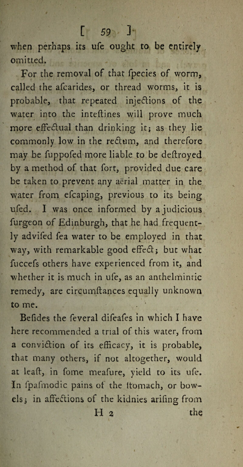 when perhaps its ufe ought to be entirely omitted. For the removal of that fpecies of worm, called the afcarides, or thread worms, it is probable, that repeated injedions of the water into the inteftines will prove much more efFedual than drinking it; as they lie commonly low in the redtim, and therefore may be fuppofed more liable to be deftroyed by a method of that fort, provided due care be taken to prevent any aerial matter in the water from efcaping, previous to its being ufed. I was once informed by a judicious furgeon of Edinburgh, that he had frequent¬ ly advifed fea water to be employed in that way, with remarkable good efFed; but what fuccefs others have experienced from it, and whether it is much in ufe, as an anthelmintic remedy, are circumftances equally unknown to me. . ' Befides the feveral difeafes in which I have here recommended a trial of this w^ater, from a convidion of its efficacy, it is probable, that many others, if not altogether, would at lead, in fome meafure, yield to its ufe. In fpafmodic pains of the itomach, or bow¬ els; in affedions of the kidnies arifing from H 2 the