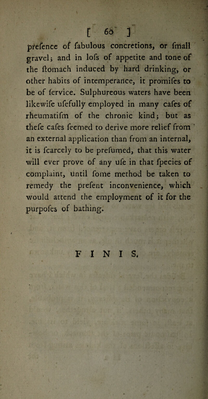 prefence of fabulous concretions, or fitlall gravely and in lofs of appetite and tone of the flomach induced by hard drinking, or other habits of intemperarice, it promifes to be of fervice. Sulphureous waters have been likewife ufefully employed in many cafes of rheumatifm of the chronic kind; but as f thefe cafes feemed to derive more relief from ’ an external application than from an internal, it is fcarcely to be prefumed, that this water will ever prove of any ufe in that fpecies of complaint, until fome method be taken to remedy the prefent inconvenience, which would attend the employment of it for the purpofes of bathing^ FINIS,