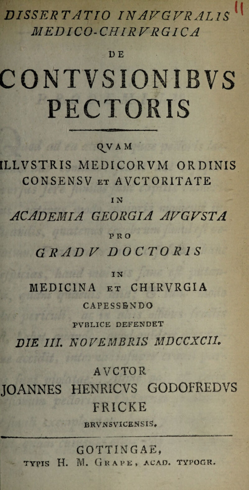 DISSERTATIO INAFGFRALIS'^ MEDICO-CHIRFRGICA DE CONTVSIONIBVS PECTORIS Q^V A M ILLVSTRIS MEDI.CORVM ORDINIS CONSENSV ET AVCTORITATE IN ACADEMIA GEORGIA AFGFSTA PRO gradf D O C TOR 1 s IN MEDICINA ET CHIRVRGIA CAPESSENDO PVBLICE DEFENDET DIE III. NOVEMBFAS MDCCXCII. AVCTOR JOANNES HENRICVS GODOFREDVS FRICKE BRVNSVICENSI^, GOTTING AE, typis H. M. Grave, acad. typoqr.