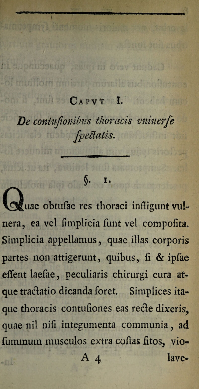 r Capvt i. De conttijionibns thoracis vniuerfe JpeHatis. §. I* (^uae obtufae res thoraci infligunt vul- r nera, ea vel fimplicia funt vel compofita. Simplicia appellamus, quae illas corporis partes non attigerunt, quibus, fi & ipfte efTent laefae, peculiaris chirurgi cura at¬ que tractatio dicanda foret. Simplices ita¬ que thoracis cbntufiones eas recfle dixeris, quae nil nifi integumenta communia, ad fummum musculos extra collas litos, vio- A 4 lave-