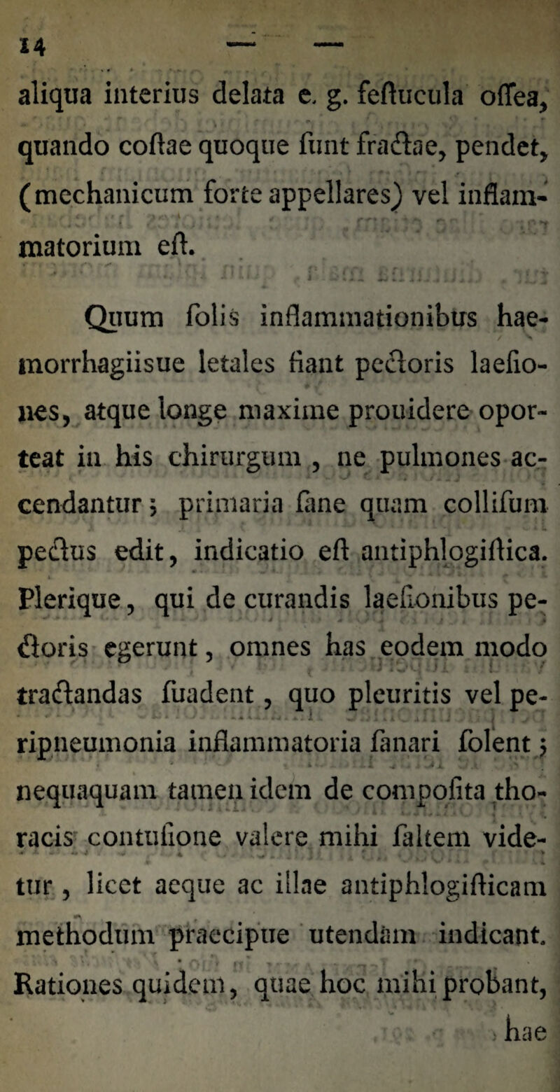 aliqua interius delata e. g. feftucula oflea, quando coftae quoque fiint fradae, pendet, (mechanicum forte appellares) vel inflain* * matorium eft. Qiium folis inflammationibus hae- morrhagiisue letales fiant pccloris laefio- nes, atque longe maxime prouidere opor¬ teat in his chirurgum , ne pulmones ac- cendantur, primaria fane quam collifum u pedus edit, indicatio eft antiphlogiftica. Plerique, qui de curandis laefionibus pe- floris egerunt, omnes has eodem modo tradandas fuadent, quo pleuritis vel pe- ripneumonia inflammatoria fanari folent; nequaquam tamen idem de compqlita tho- racis' contufione valere mihi faltem vide- tur, licet aeque ac illae antiphlogifticam methodum praecipue ‘ utendam indicant. Rationes quidem, quae hoc mihi probant, hae