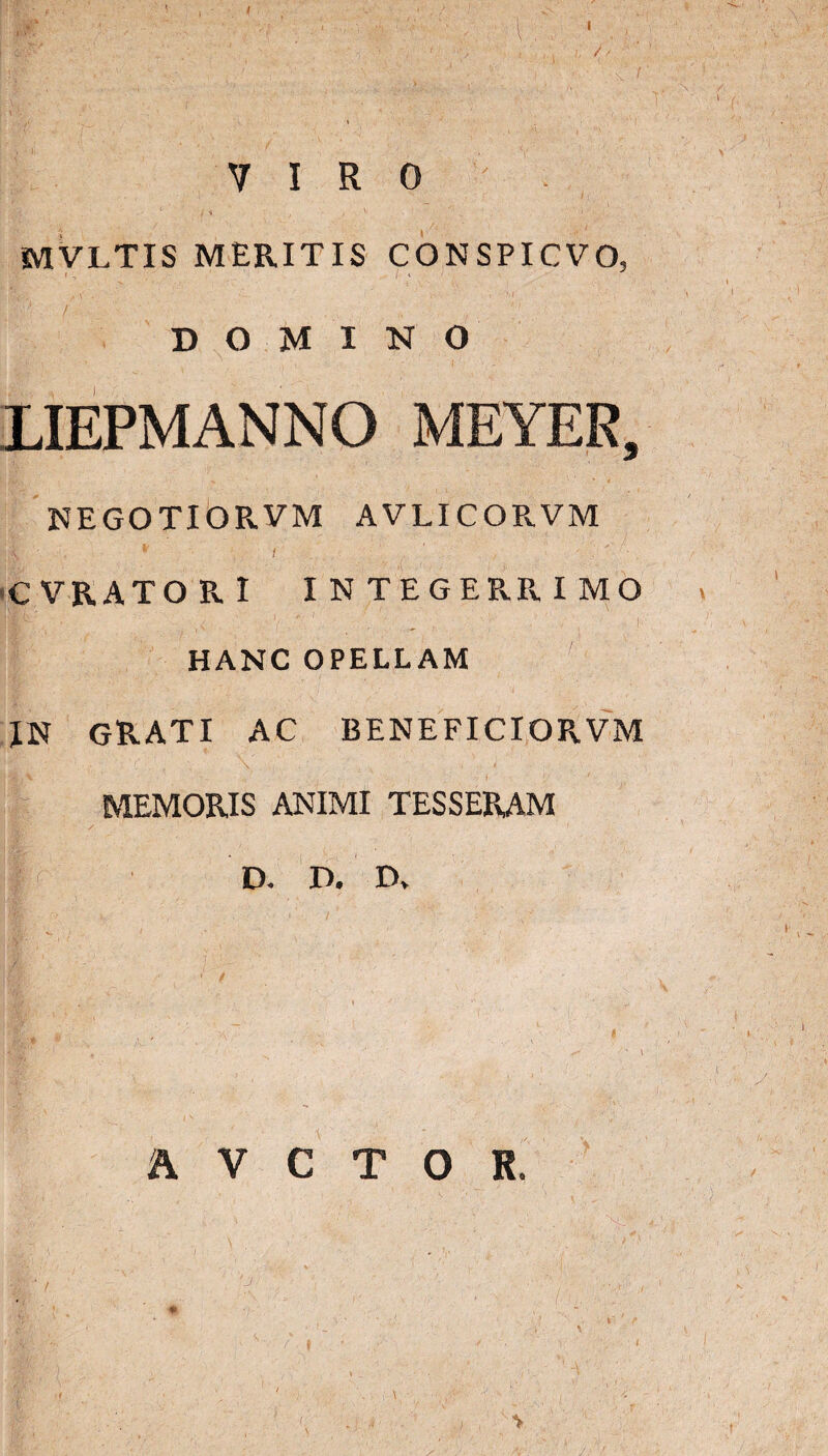 I \f: . . ■ ■: , \ \ . ' ■ t | 'V ■’V- • i t' ■  ■ * • / ' j ' •* n - * v VIRO t • ' • —  ■ ,i i > , )  , ‘ MVLTIS MERITIS CONSPICVO, DOMINO LIEPMANNO MEYER, KAK!> , % ' 4 NEGOTIORVM AVLICORVM ;A • * t CVRATOPvI INTEGERRIMO lic (< ' 'V , t i- HANC OPELLAM IN GRATI AC BENE FICI ORVM MEMORIS ANIMI TESSERAM D. D. D> • r*‘ ‘ v , ‘ / ' ‘ . / '■ A V C T O R.